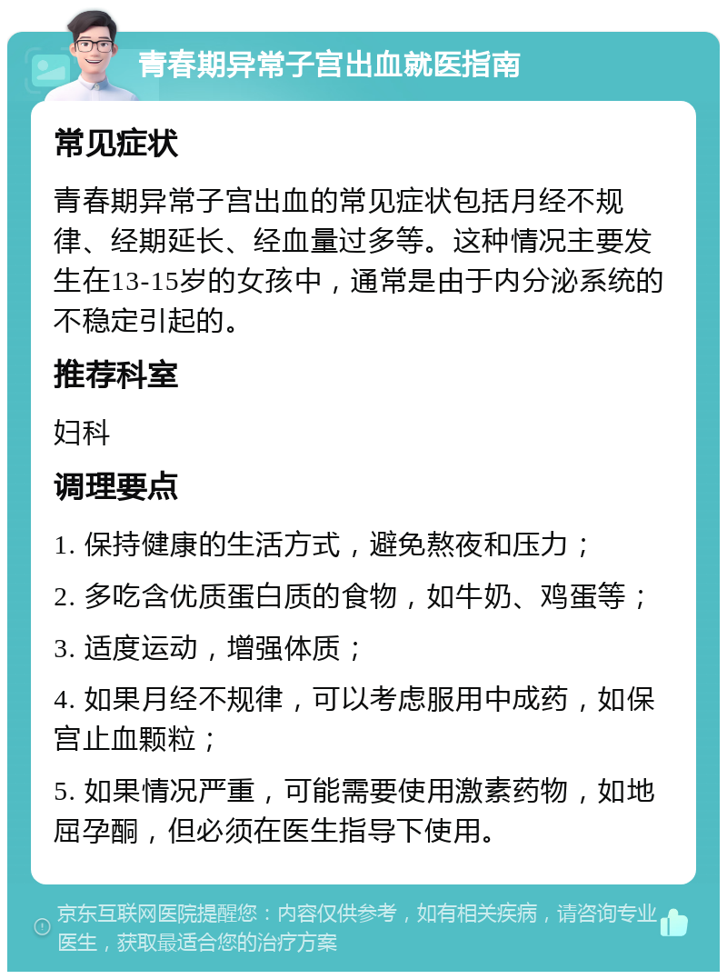 青春期异常子宫出血就医指南 常见症状 青春期异常子宫出血的常见症状包括月经不规律、经期延长、经血量过多等。这种情况主要发生在13-15岁的女孩中，通常是由于内分泌系统的不稳定引起的。 推荐科室 妇科 调理要点 1. 保持健康的生活方式，避免熬夜和压力； 2. 多吃含优质蛋白质的食物，如牛奶、鸡蛋等； 3. 适度运动，增强体质； 4. 如果月经不规律，可以考虑服用中成药，如保宫止血颗粒； 5. 如果情况严重，可能需要使用激素药物，如地屈孕酮，但必须在医生指导下使用。