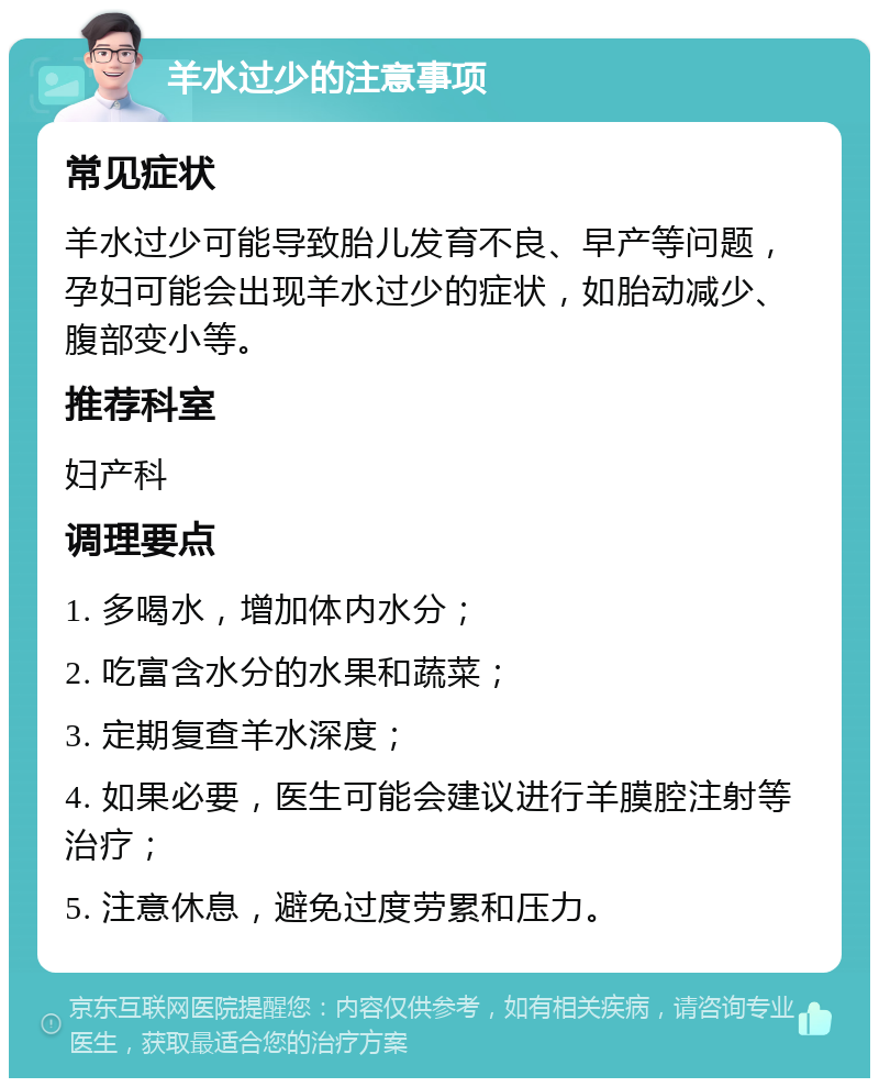 羊水过少的注意事项 常见症状 羊水过少可能导致胎儿发育不良、早产等问题，孕妇可能会出现羊水过少的症状，如胎动减少、腹部变小等。 推荐科室 妇产科 调理要点 1. 多喝水，增加体内水分； 2. 吃富含水分的水果和蔬菜； 3. 定期复查羊水深度； 4. 如果必要，医生可能会建议进行羊膜腔注射等治疗； 5. 注意休息，避免过度劳累和压力。