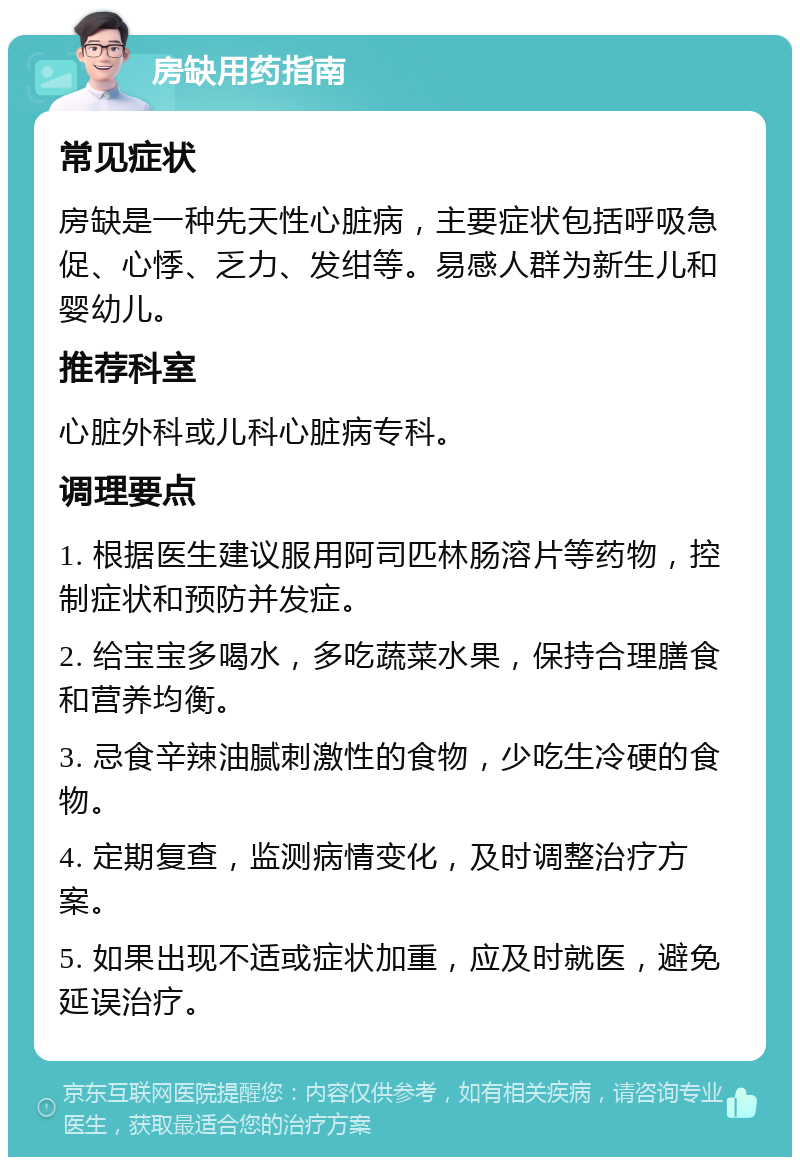 房缺用药指南 常见症状 房缺是一种先天性心脏病，主要症状包括呼吸急促、心悸、乏力、发绀等。易感人群为新生儿和婴幼儿。 推荐科室 心脏外科或儿科心脏病专科。 调理要点 1. 根据医生建议服用阿司匹林肠溶片等药物，控制症状和预防并发症。 2. 给宝宝多喝水，多吃蔬菜水果，保持合理膳食和营养均衡。 3. 忌食辛辣油腻刺激性的食物，少吃生冷硬的食物。 4. 定期复查，监测病情变化，及时调整治疗方案。 5. 如果出现不适或症状加重，应及时就医，避免延误治疗。