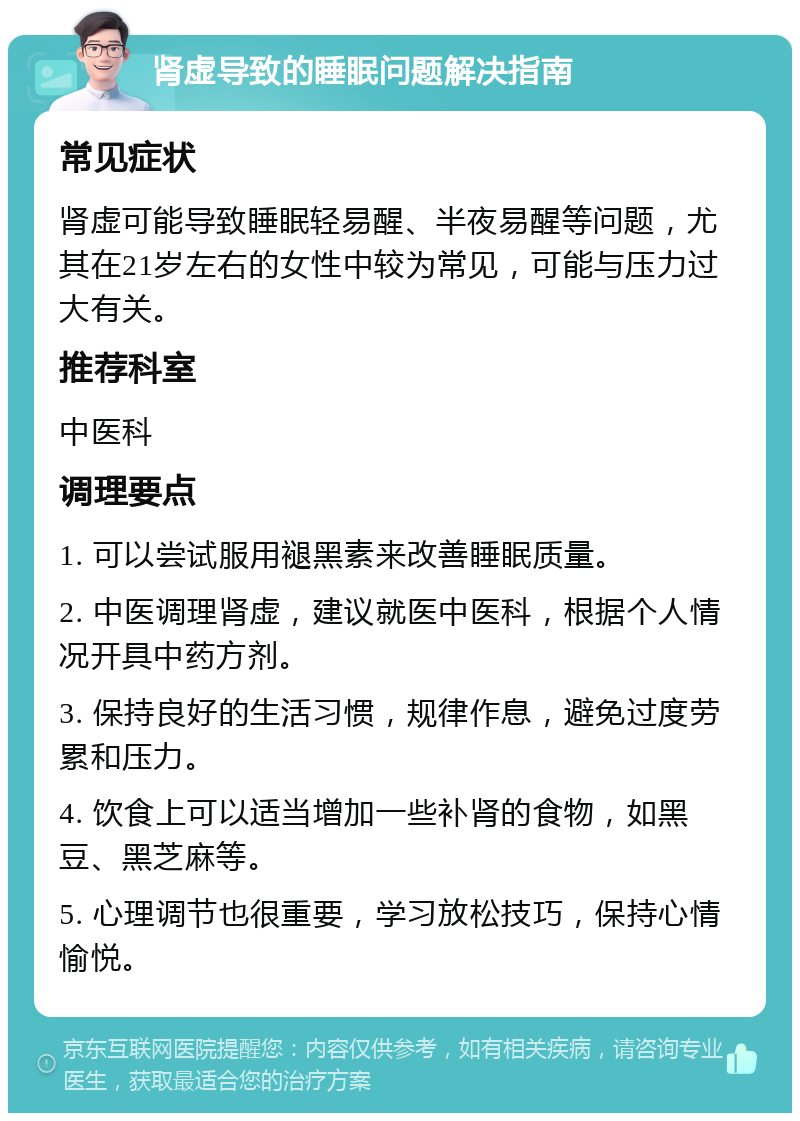 肾虚导致的睡眠问题解决指南 常见症状 肾虚可能导致睡眠轻易醒、半夜易醒等问题，尤其在21岁左右的女性中较为常见，可能与压力过大有关。 推荐科室 中医科 调理要点 1. 可以尝试服用褪黑素来改善睡眠质量。 2. 中医调理肾虚，建议就医中医科，根据个人情况开具中药方剂。 3. 保持良好的生活习惯，规律作息，避免过度劳累和压力。 4. 饮食上可以适当增加一些补肾的食物，如黑豆、黑芝麻等。 5. 心理调节也很重要，学习放松技巧，保持心情愉悦。