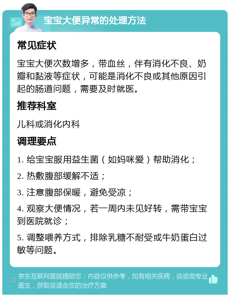 宝宝大便异常的处理方法 常见症状 宝宝大便次数增多，带血丝，伴有消化不良、奶瓣和黏液等症状，可能是消化不良或其他原因引起的肠道问题，需要及时就医。 推荐科室 儿科或消化内科 调理要点 1. 给宝宝服用益生菌（如妈咪爱）帮助消化； 2. 热敷腹部缓解不适； 3. 注意腹部保暖，避免受凉； 4. 观察大便情况，若一周内未见好转，需带宝宝到医院就诊； 5. 调整喂养方式，排除乳糖不耐受或牛奶蛋白过敏等问题。