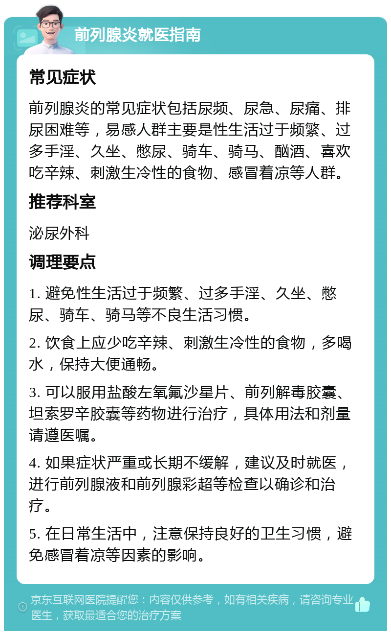 前列腺炎就医指南 常见症状 前列腺炎的常见症状包括尿频、尿急、尿痛、排尿困难等，易感人群主要是性生活过于频繁、过多手淫、久坐、憋尿、骑车、骑马、酗酒、喜欢吃辛辣、刺激生冷性的食物、感冒着凉等人群。 推荐科室 泌尿外科 调理要点 1. 避免性生活过于频繁、过多手淫、久坐、憋尿、骑车、骑马等不良生活习惯。 2. 饮食上应少吃辛辣、刺激生冷性的食物，多喝水，保持大便通畅。 3. 可以服用盐酸左氧氟沙星片、前列解毒胶囊、坦索罗辛胶囊等药物进行治疗，具体用法和剂量请遵医嘱。 4. 如果症状严重或长期不缓解，建议及时就医，进行前列腺液和前列腺彩超等检查以确诊和治疗。 5. 在日常生活中，注意保持良好的卫生习惯，避免感冒着凉等因素的影响。