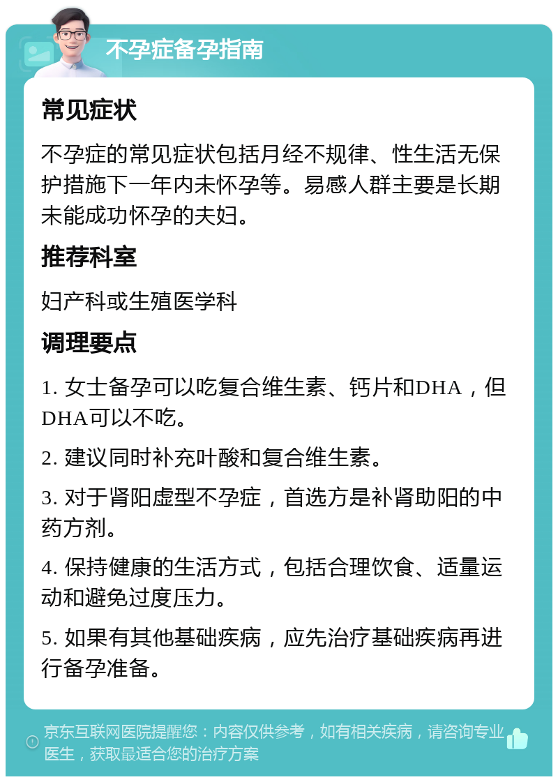 不孕症备孕指南 常见症状 不孕症的常见症状包括月经不规律、性生活无保护措施下一年内未怀孕等。易感人群主要是长期未能成功怀孕的夫妇。 推荐科室 妇产科或生殖医学科 调理要点 1. 女士备孕可以吃复合维生素、钙片和DHA，但DHA可以不吃。 2. 建议同时补充叶酸和复合维生素。 3. 对于肾阳虚型不孕症，首选方是补肾助阳的中药方剂。 4. 保持健康的生活方式，包括合理饮食、适量运动和避免过度压力。 5. 如果有其他基础疾病，应先治疗基础疾病再进行备孕准备。