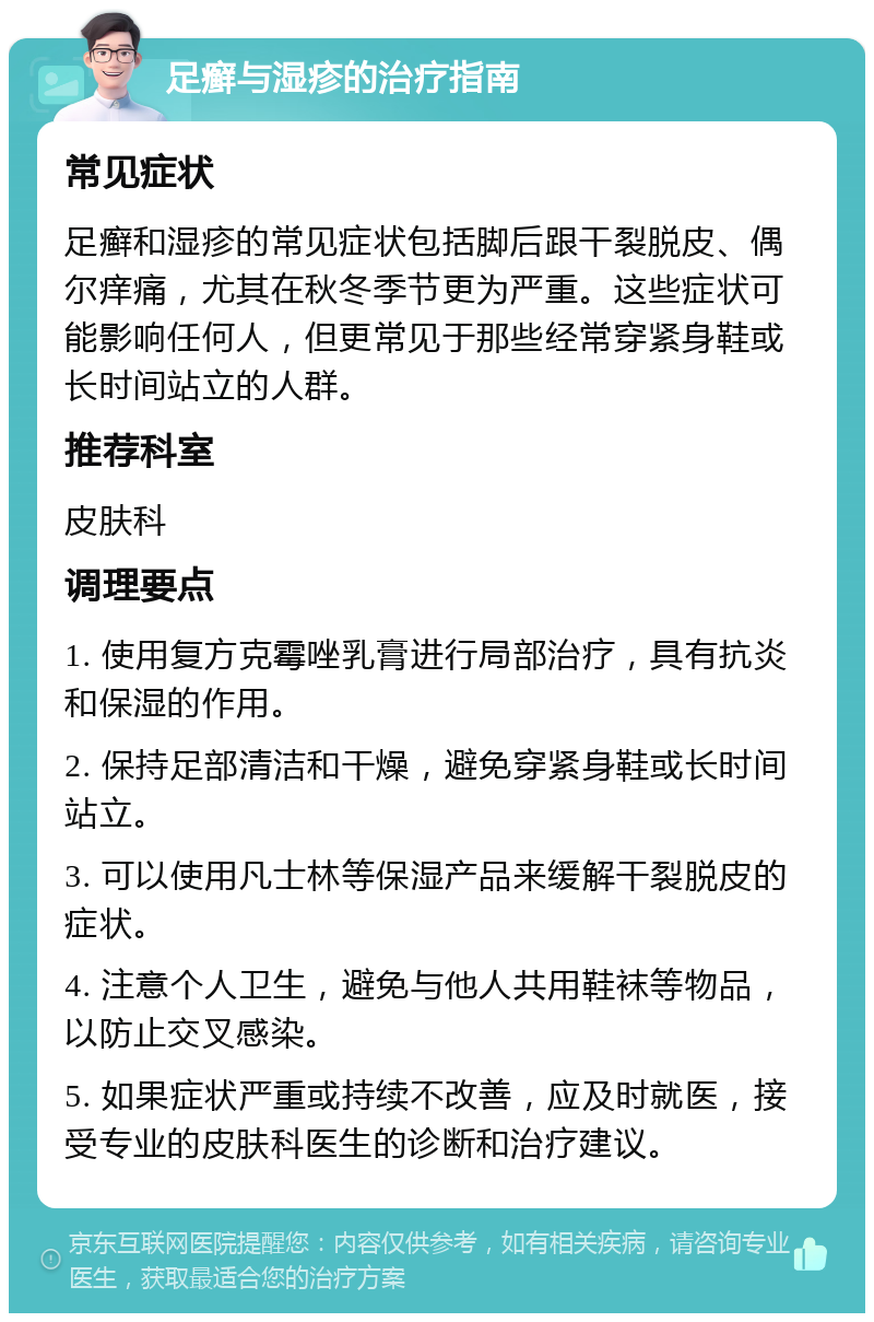 足癣与湿疹的治疗指南 常见症状 足癣和湿疹的常见症状包括脚后跟干裂脱皮、偶尔痒痛，尤其在秋冬季节更为严重。这些症状可能影响任何人，但更常见于那些经常穿紧身鞋或长时间站立的人群。 推荐科室 皮肤科 调理要点 1. 使用复方克霉唑乳膏进行局部治疗，具有抗炎和保湿的作用。 2. 保持足部清洁和干燥，避免穿紧身鞋或长时间站立。 3. 可以使用凡士林等保湿产品来缓解干裂脱皮的症状。 4. 注意个人卫生，避免与他人共用鞋袜等物品，以防止交叉感染。 5. 如果症状严重或持续不改善，应及时就医，接受专业的皮肤科医生的诊断和治疗建议。