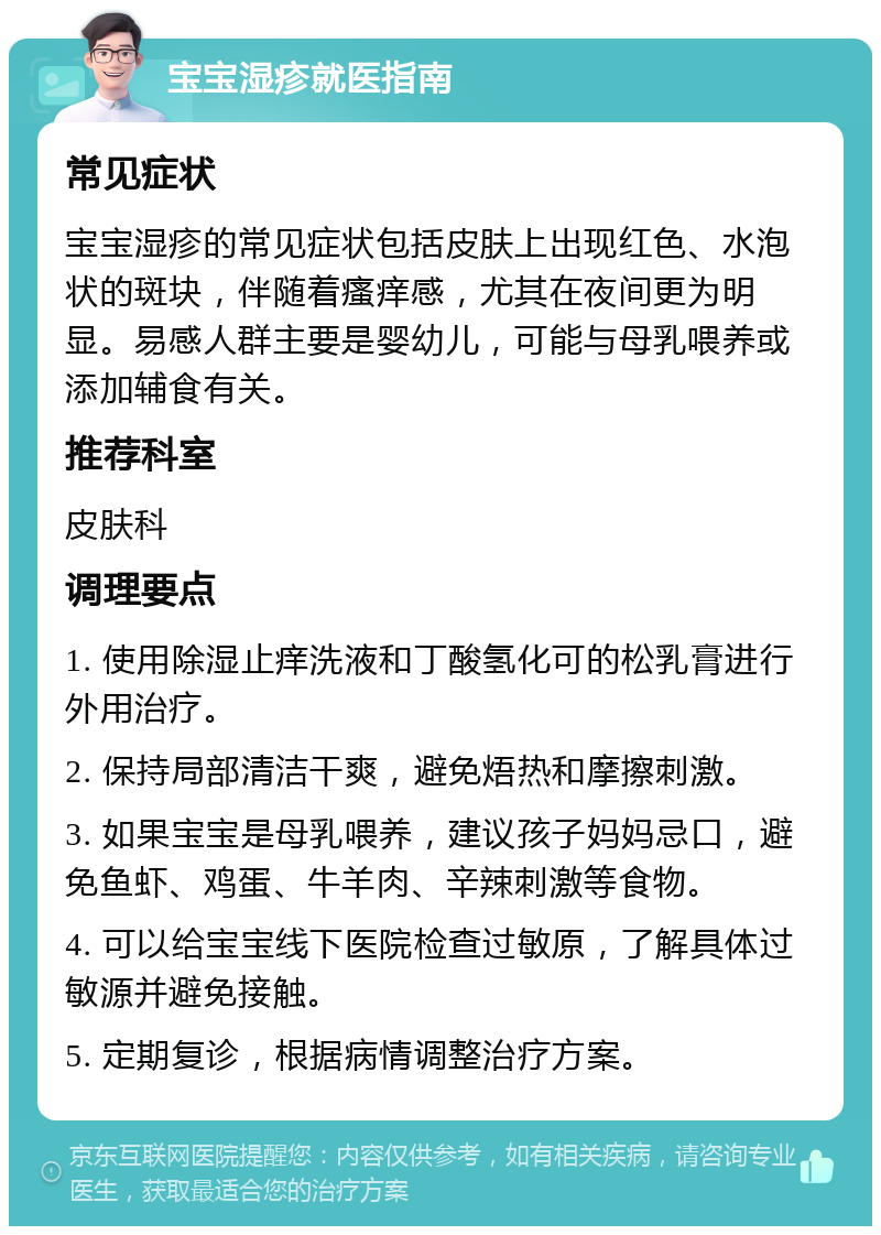 宝宝湿疹就医指南 常见症状 宝宝湿疹的常见症状包括皮肤上出现红色、水泡状的斑块，伴随着瘙痒感，尤其在夜间更为明显。易感人群主要是婴幼儿，可能与母乳喂养或添加辅食有关。 推荐科室 皮肤科 调理要点 1. 使用除湿止痒洗液和丁酸氢化可的松乳膏进行外用治疗。 2. 保持局部清洁干爽，避免焐热和摩擦刺激。 3. 如果宝宝是母乳喂养，建议孩子妈妈忌口，避免鱼虾、鸡蛋、牛羊肉、辛辣刺激等食物。 4. 可以给宝宝线下医院检查过敏原，了解具体过敏源并避免接触。 5. 定期复诊，根据病情调整治疗方案。