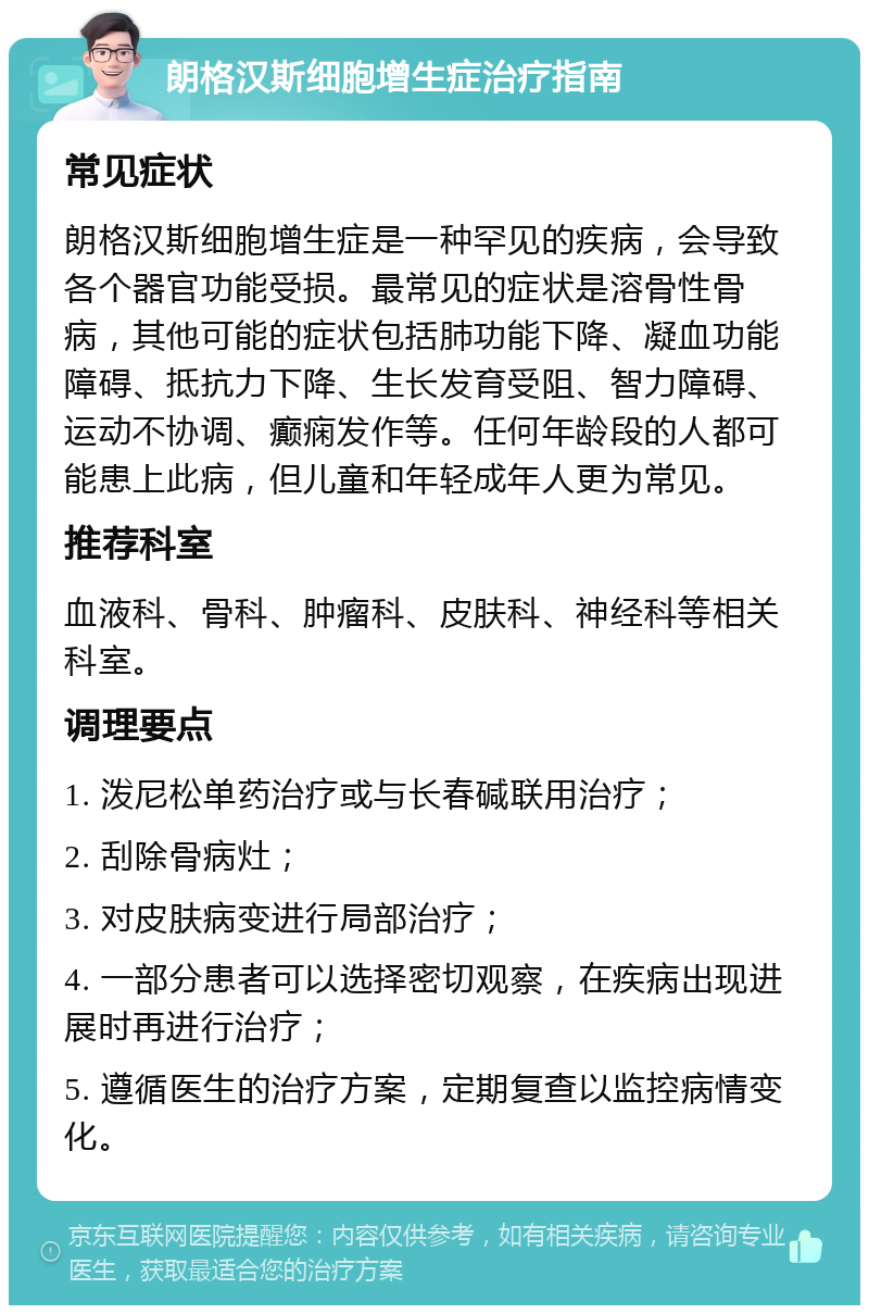 朗格汉斯细胞增生症治疗指南 常见症状 朗格汉斯细胞增生症是一种罕见的疾病，会导致各个器官功能受损。最常见的症状是溶骨性骨病，其他可能的症状包括肺功能下降、凝血功能障碍、抵抗力下降、生长发育受阻、智力障碍、运动不协调、癫痫发作等。任何年龄段的人都可能患上此病，但儿童和年轻成年人更为常见。 推荐科室 血液科、骨科、肿瘤科、皮肤科、神经科等相关科室。 调理要点 1. 泼尼松单药治疗或与长春碱联用治疗； 2. 刮除骨病灶； 3. 对皮肤病变进行局部治疗； 4. 一部分患者可以选择密切观察，在疾病出现进展时再进行治疗； 5. 遵循医生的治疗方案，定期复查以监控病情变化。