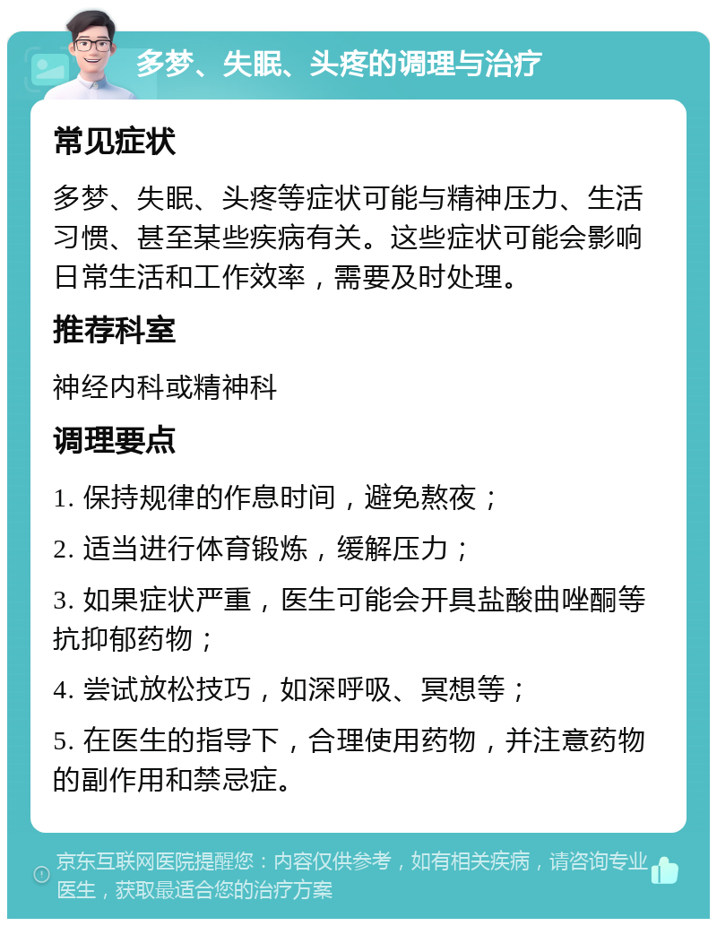 多梦、失眠、头疼的调理与治疗 常见症状 多梦、失眠、头疼等症状可能与精神压力、生活习惯、甚至某些疾病有关。这些症状可能会影响日常生活和工作效率，需要及时处理。 推荐科室 神经内科或精神科 调理要点 1. 保持规律的作息时间，避免熬夜； 2. 适当进行体育锻炼，缓解压力； 3. 如果症状严重，医生可能会开具盐酸曲唑酮等抗抑郁药物； 4. 尝试放松技巧，如深呼吸、冥想等； 5. 在医生的指导下，合理使用药物，并注意药物的副作用和禁忌症。