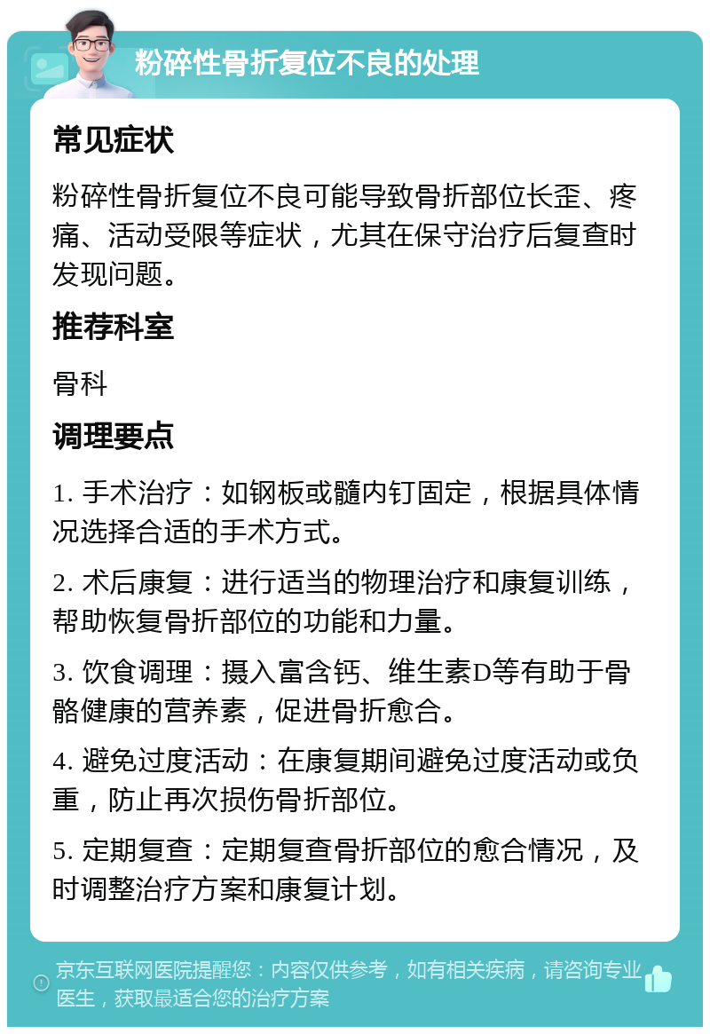 粉碎性骨折复位不良的处理 常见症状 粉碎性骨折复位不良可能导致骨折部位长歪、疼痛、活动受限等症状，尤其在保守治疗后复查时发现问题。 推荐科室 骨科 调理要点 1. 手术治疗：如钢板或髓内钉固定，根据具体情况选择合适的手术方式。 2. 术后康复：进行适当的物理治疗和康复训练，帮助恢复骨折部位的功能和力量。 3. 饮食调理：摄入富含钙、维生素D等有助于骨骼健康的营养素，促进骨折愈合。 4. 避免过度活动：在康复期间避免过度活动或负重，防止再次损伤骨折部位。 5. 定期复查：定期复查骨折部位的愈合情况，及时调整治疗方案和康复计划。