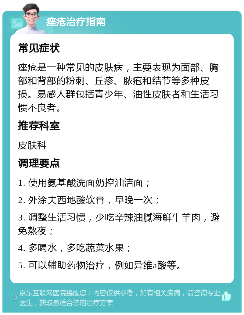 痤疮治疗指南 常见症状 痤疮是一种常见的皮肤病，主要表现为面部、胸部和背部的粉刺、丘疹、脓疱和结节等多种皮损。易感人群包括青少年、油性皮肤者和生活习惯不良者。 推荐科室 皮肤科 调理要点 1. 使用氨基酸洗面奶控油洁面； 2. 外涂夫西地酸软膏，早晚一次； 3. 调整生活习惯，少吃辛辣油腻海鲜牛羊肉，避免熬夜； 4. 多喝水，多吃蔬菜水果； 5. 可以辅助药物治疗，例如异维a酸等。