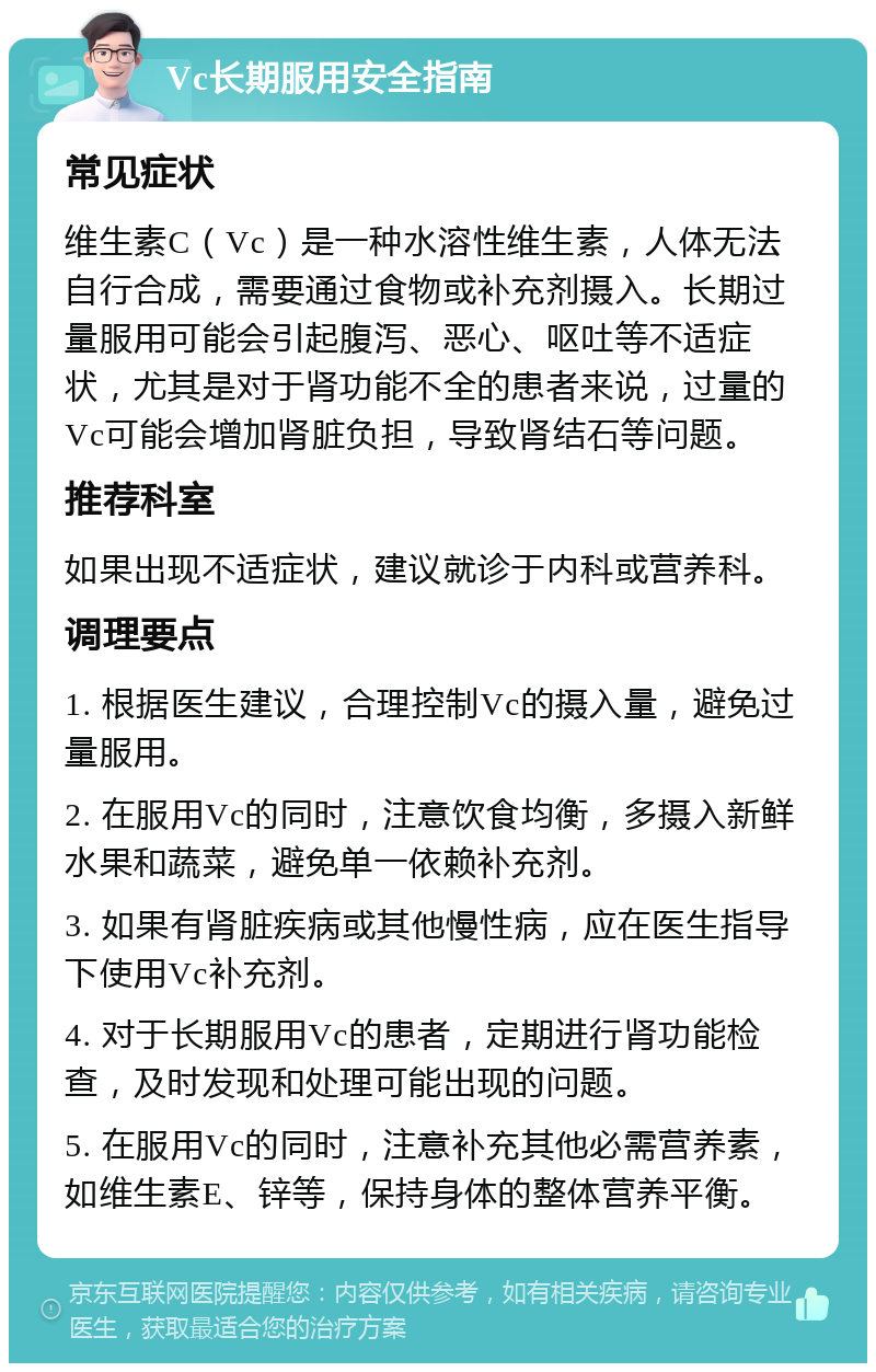 Vc长期服用安全指南 常见症状 维生素C（Vc）是一种水溶性维生素，人体无法自行合成，需要通过食物或补充剂摄入。长期过量服用可能会引起腹泻、恶心、呕吐等不适症状，尤其是对于肾功能不全的患者来说，过量的Vc可能会增加肾脏负担，导致肾结石等问题。 推荐科室 如果出现不适症状，建议就诊于内科或营养科。 调理要点 1. 根据医生建议，合理控制Vc的摄入量，避免过量服用。 2. 在服用Vc的同时，注意饮食均衡，多摄入新鲜水果和蔬菜，避免单一依赖补充剂。 3. 如果有肾脏疾病或其他慢性病，应在医生指导下使用Vc补充剂。 4. 对于长期服用Vc的患者，定期进行肾功能检查，及时发现和处理可能出现的问题。 5. 在服用Vc的同时，注意补充其他必需营养素，如维生素E、锌等，保持身体的整体营养平衡。