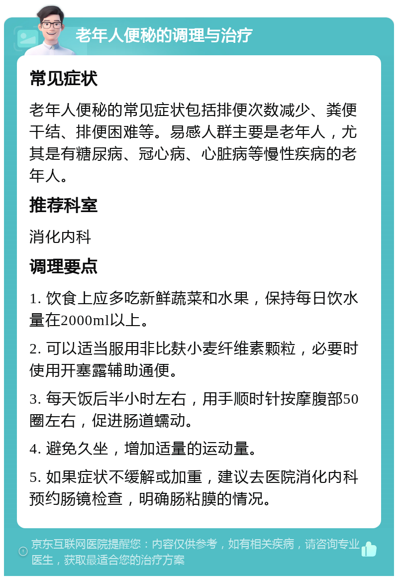 老年人便秘的调理与治疗 常见症状 老年人便秘的常见症状包括排便次数减少、粪便干结、排便困难等。易感人群主要是老年人，尤其是有糖尿病、冠心病、心脏病等慢性疾病的老年人。 推荐科室 消化内科 调理要点 1. 饮食上应多吃新鲜蔬菜和水果，保持每日饮水量在2000ml以上。 2. 可以适当服用非比麸小麦纤维素颗粒，必要时使用开塞露辅助通便。 3. 每天饭后半小时左右，用手顺时针按摩腹部50圈左右，促进肠道蠕动。 4. 避免久坐，增加适量的运动量。 5. 如果症状不缓解或加重，建议去医院消化内科预约肠镜检查，明确肠粘膜的情况。