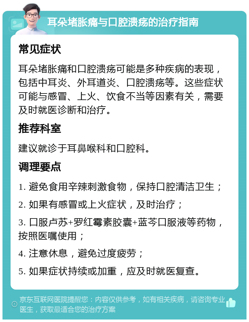 耳朵堵胀痛与口腔溃疡的治疗指南 常见症状 耳朵堵胀痛和口腔溃疡可能是多种疾病的表现，包括中耳炎、外耳道炎、口腔溃疡等。这些症状可能与感冒、上火、饮食不当等因素有关，需要及时就医诊断和治疗。 推荐科室 建议就诊于耳鼻喉科和口腔科。 调理要点 1. 避免食用辛辣刺激食物，保持口腔清洁卫生； 2. 如果有感冒或上火症状，及时治疗； 3. 口服卢苏+罗红霉素胶囊+蓝芩口服液等药物，按照医嘱使用； 4. 注意休息，避免过度疲劳； 5. 如果症状持续或加重，应及时就医复查。