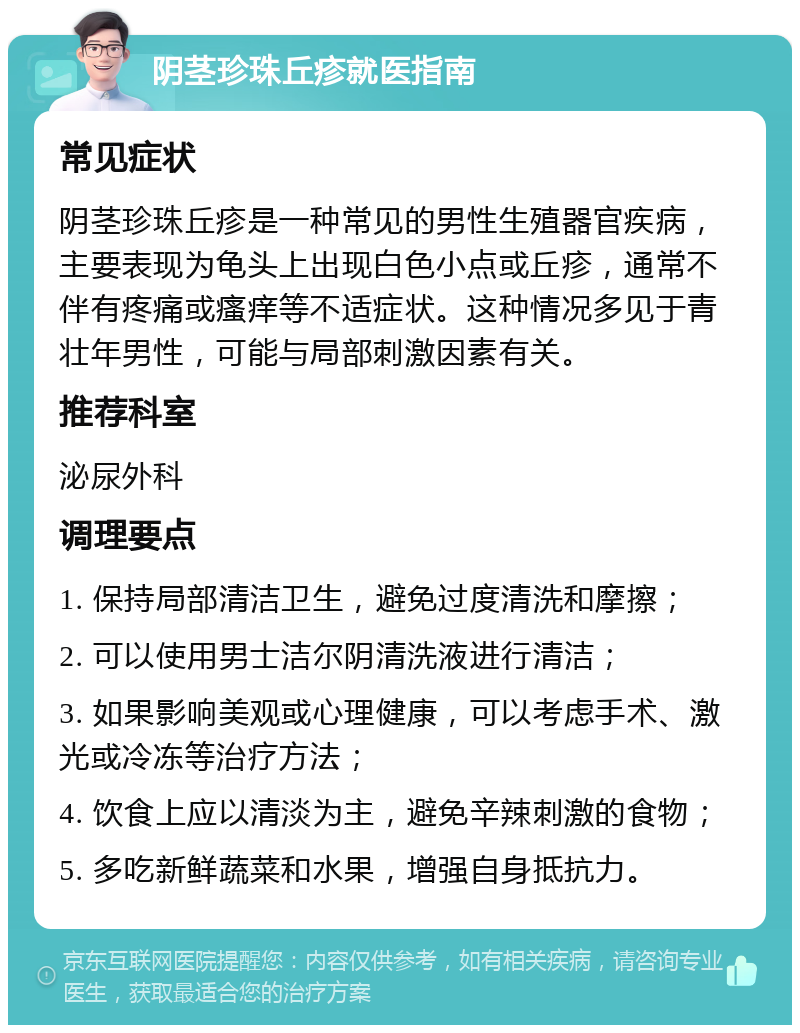 阴茎珍珠丘疹就医指南 常见症状 阴茎珍珠丘疹是一种常见的男性生殖器官疾病，主要表现为龟头上出现白色小点或丘疹，通常不伴有疼痛或瘙痒等不适症状。这种情况多见于青壮年男性，可能与局部刺激因素有关。 推荐科室 泌尿外科 调理要点 1. 保持局部清洁卫生，避免过度清洗和摩擦； 2. 可以使用男士洁尔阴清洗液进行清洁； 3. 如果影响美观或心理健康，可以考虑手术、激光或冷冻等治疗方法； 4. 饮食上应以清淡为主，避免辛辣刺激的食物； 5. 多吃新鲜蔬菜和水果，增强自身抵抗力。