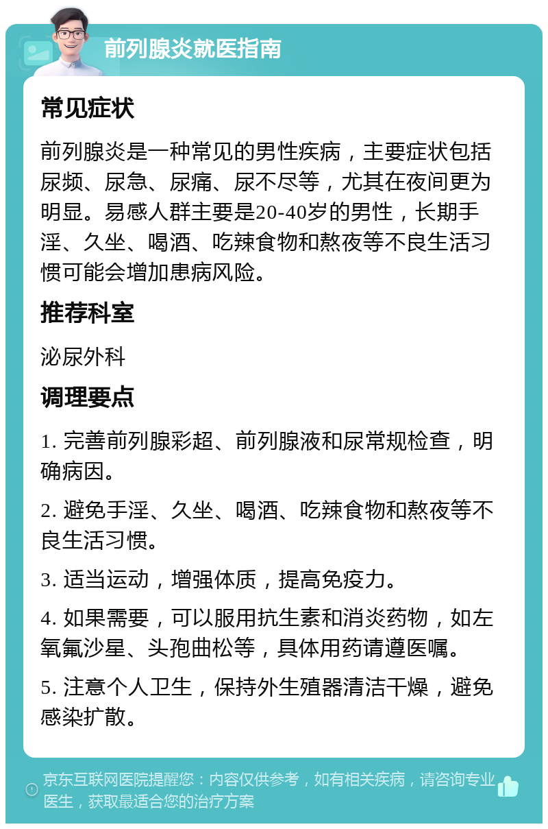 前列腺炎就医指南 常见症状 前列腺炎是一种常见的男性疾病，主要症状包括尿频、尿急、尿痛、尿不尽等，尤其在夜间更为明显。易感人群主要是20-40岁的男性，长期手淫、久坐、喝酒、吃辣食物和熬夜等不良生活习惯可能会增加患病风险。 推荐科室 泌尿外科 调理要点 1. 完善前列腺彩超、前列腺液和尿常规检查，明确病因。 2. 避免手淫、久坐、喝酒、吃辣食物和熬夜等不良生活习惯。 3. 适当运动，增强体质，提高免疫力。 4. 如果需要，可以服用抗生素和消炎药物，如左氧氟沙星、头孢曲松等，具体用药请遵医嘱。 5. 注意个人卫生，保持外生殖器清洁干燥，避免感染扩散。