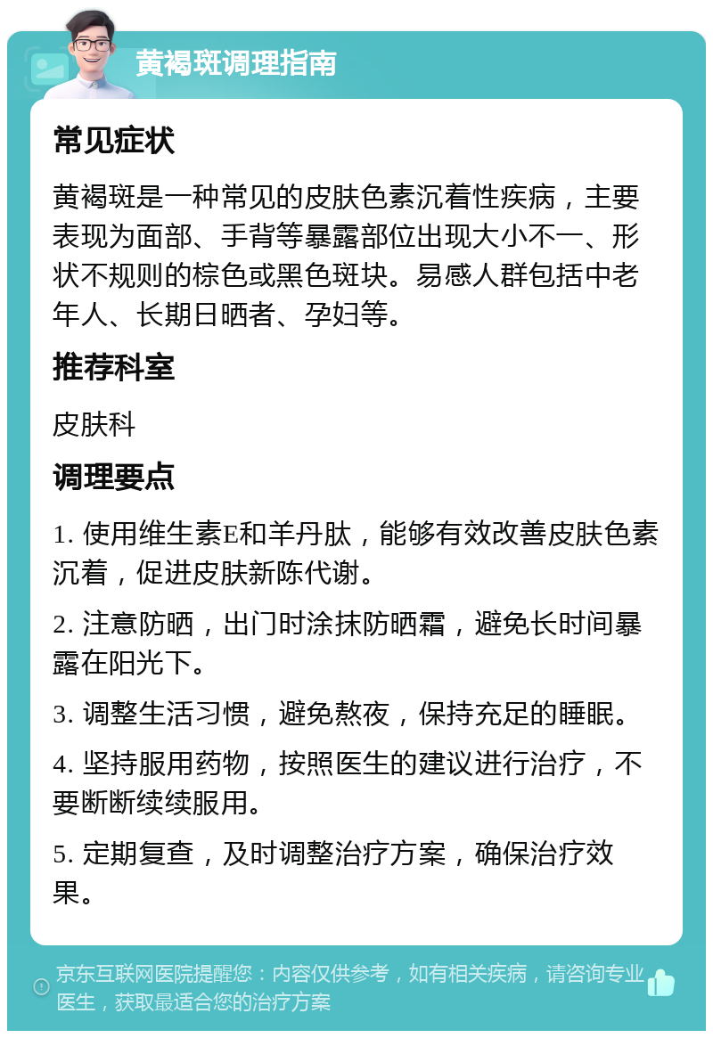 黄褐斑调理指南 常见症状 黄褐斑是一种常见的皮肤色素沉着性疾病，主要表现为面部、手背等暴露部位出现大小不一、形状不规则的棕色或黑色斑块。易感人群包括中老年人、长期日晒者、孕妇等。 推荐科室 皮肤科 调理要点 1. 使用维生素E和羊丹肽，能够有效改善皮肤色素沉着，促进皮肤新陈代谢。 2. 注意防晒，出门时涂抹防晒霜，避免长时间暴露在阳光下。 3. 调整生活习惯，避免熬夜，保持充足的睡眠。 4. 坚持服用药物，按照医生的建议进行治疗，不要断断续续服用。 5. 定期复查，及时调整治疗方案，确保治疗效果。