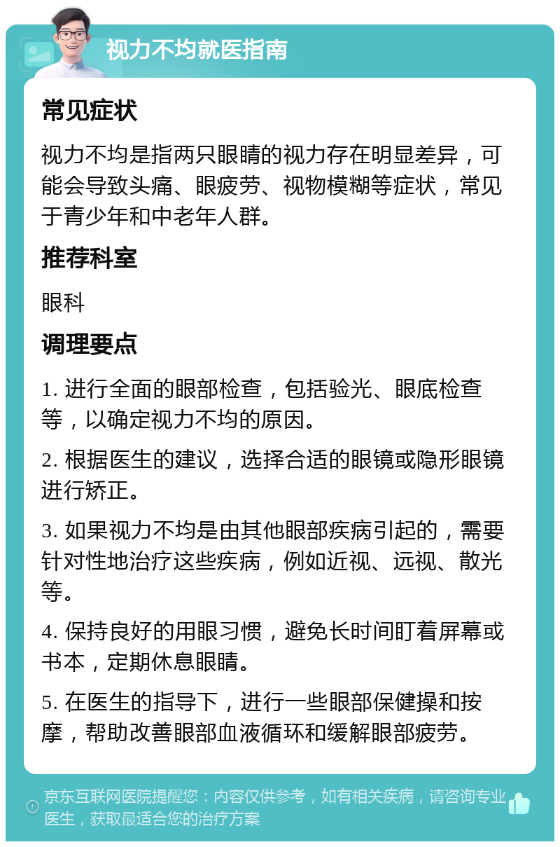 视力不均就医指南 常见症状 视力不均是指两只眼睛的视力存在明显差异，可能会导致头痛、眼疲劳、视物模糊等症状，常见于青少年和中老年人群。 推荐科室 眼科 调理要点 1. 进行全面的眼部检查，包括验光、眼底检查等，以确定视力不均的原因。 2. 根据医生的建议，选择合适的眼镜或隐形眼镜进行矫正。 3. 如果视力不均是由其他眼部疾病引起的，需要针对性地治疗这些疾病，例如近视、远视、散光等。 4. 保持良好的用眼习惯，避免长时间盯着屏幕或书本，定期休息眼睛。 5. 在医生的指导下，进行一些眼部保健操和按摩，帮助改善眼部血液循环和缓解眼部疲劳。