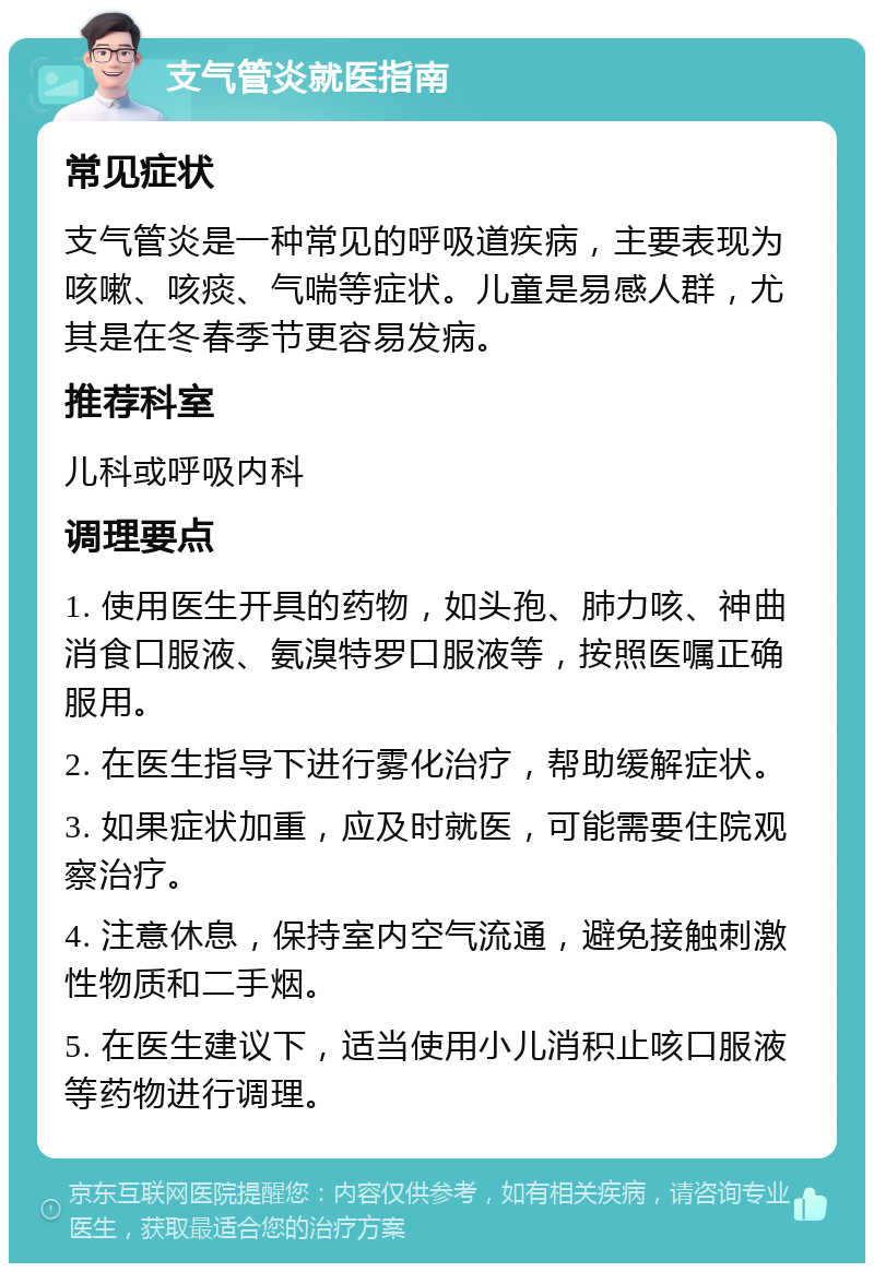 支气管炎就医指南 常见症状 支气管炎是一种常见的呼吸道疾病，主要表现为咳嗽、咳痰、气喘等症状。儿童是易感人群，尤其是在冬春季节更容易发病。 推荐科室 儿科或呼吸内科 调理要点 1. 使用医生开具的药物，如头孢、肺力咳、神曲消食口服液、氨溴特罗口服液等，按照医嘱正确服用。 2. 在医生指导下进行雾化治疗，帮助缓解症状。 3. 如果症状加重，应及时就医，可能需要住院观察治疗。 4. 注意休息，保持室内空气流通，避免接触刺激性物质和二手烟。 5. 在医生建议下，适当使用小儿消积止咳口服液等药物进行调理。