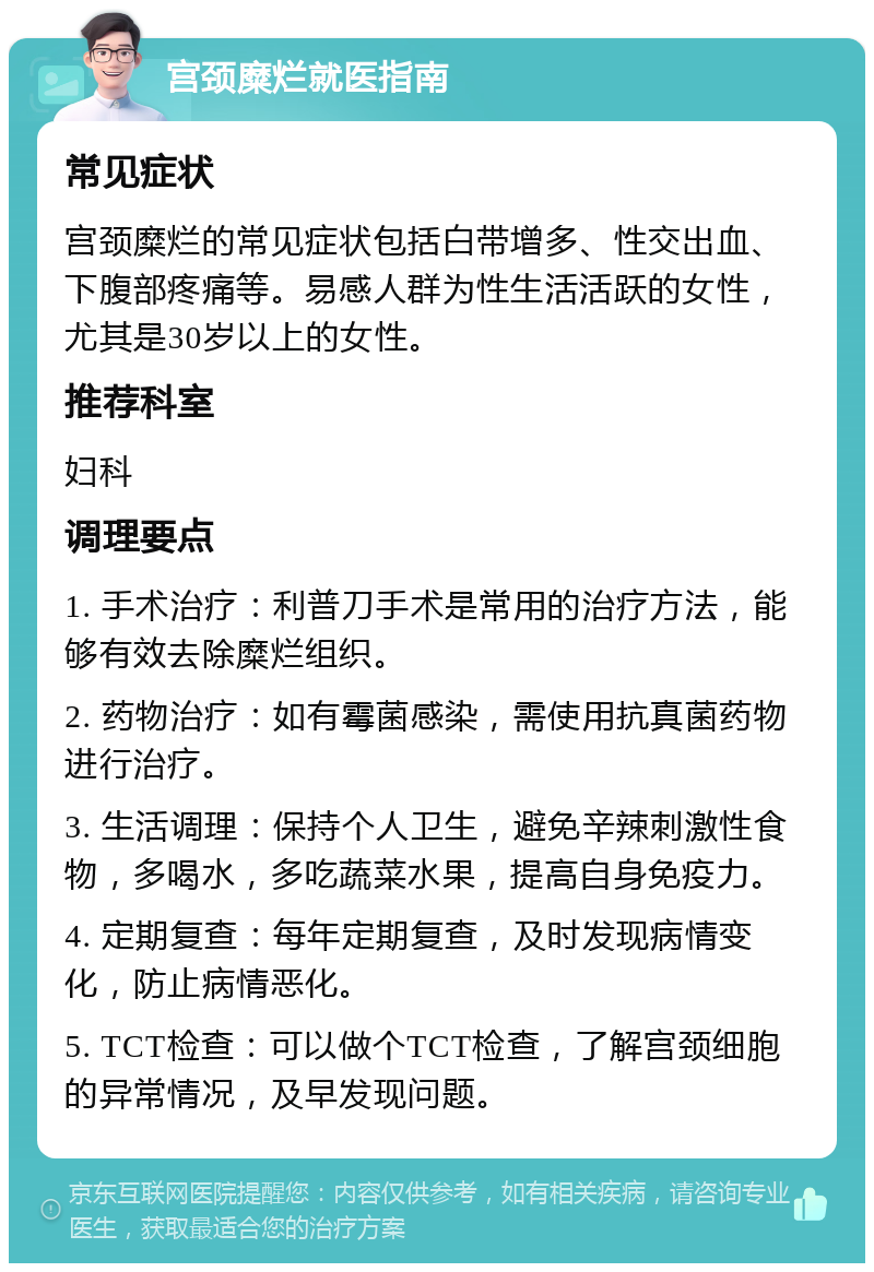 宫颈糜烂就医指南 常见症状 宫颈糜烂的常见症状包括白带增多、性交出血、下腹部疼痛等。易感人群为性生活活跃的女性，尤其是30岁以上的女性。 推荐科室 妇科 调理要点 1. 手术治疗：利普刀手术是常用的治疗方法，能够有效去除糜烂组织。 2. 药物治疗：如有霉菌感染，需使用抗真菌药物进行治疗。 3. 生活调理：保持个人卫生，避免辛辣刺激性食物，多喝水，多吃蔬菜水果，提高自身免疫力。 4. 定期复查：每年定期复查，及时发现病情变化，防止病情恶化。 5. TCT检查：可以做个TCT检查，了解宫颈细胞的异常情况，及早发现问题。