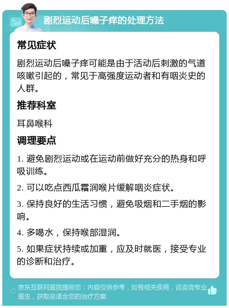 剧烈运动后嗓子痒的处理方法 常见症状 剧烈运动后嗓子痒可能是由于活动后刺激的气道咳嗽引起的，常见于高强度运动者和有咽炎史的人群。 推荐科室 耳鼻喉科 调理要点 1. 避免剧烈运动或在运动前做好充分的热身和呼吸训练。 2. 可以吃点西瓜霜润喉片缓解咽炎症状。 3. 保持良好的生活习惯，避免吸烟和二手烟的影响。 4. 多喝水，保持喉部湿润。 5. 如果症状持续或加重，应及时就医，接受专业的诊断和治疗。