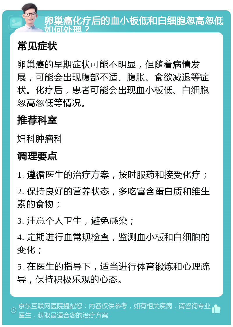 卵巢癌化疗后的血小板低和白细胞忽高忽低如何处理？ 常见症状 卵巢癌的早期症状可能不明显，但随着病情发展，可能会出现腹部不适、腹胀、食欲减退等症状。化疗后，患者可能会出现血小板低、白细胞忽高忽低等情况。 推荐科室 妇科肿瘤科 调理要点 1. 遵循医生的治疗方案，按时服药和接受化疗； 2. 保持良好的营养状态，多吃富含蛋白质和维生素的食物； 3. 注意个人卫生，避免感染； 4. 定期进行血常规检查，监测血小板和白细胞的变化； 5. 在医生的指导下，适当进行体育锻炼和心理疏导，保持积极乐观的心态。