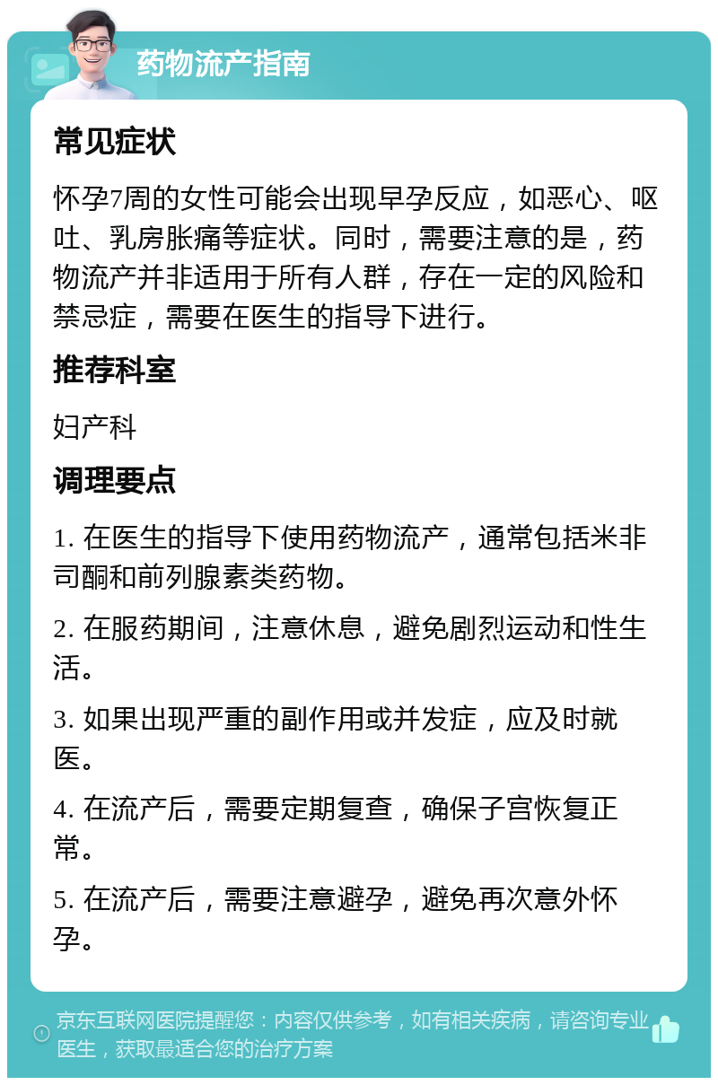 药物流产指南 常见症状 怀孕7周的女性可能会出现早孕反应，如恶心、呕吐、乳房胀痛等症状。同时，需要注意的是，药物流产并非适用于所有人群，存在一定的风险和禁忌症，需要在医生的指导下进行。 推荐科室 妇产科 调理要点 1. 在医生的指导下使用药物流产，通常包括米非司酮和前列腺素类药物。 2. 在服药期间，注意休息，避免剧烈运动和性生活。 3. 如果出现严重的副作用或并发症，应及时就医。 4. 在流产后，需要定期复查，确保子宫恢复正常。 5. 在流产后，需要注意避孕，避免再次意外怀孕。