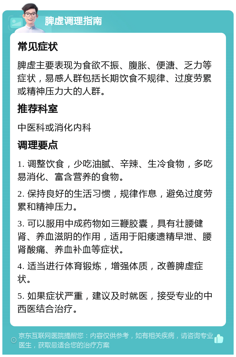 脾虚调理指南 常见症状 脾虚主要表现为食欲不振、腹胀、便溏、乏力等症状，易感人群包括长期饮食不规律、过度劳累或精神压力大的人群。 推荐科室 中医科或消化内科 调理要点 1. 调整饮食，少吃油腻、辛辣、生冷食物，多吃易消化、富含营养的食物。 2. 保持良好的生活习惯，规律作息，避免过度劳累和精神压力。 3. 可以服用中成药物如三鞭胶囊，具有壮腰健肾、养血滋阴的作用，适用于阳痿遗精早泄、腰肾酸痛、养血补血等症状。 4. 适当进行体育锻炼，增强体质，改善脾虚症状。 5. 如果症状严重，建议及时就医，接受专业的中西医结合治疗。