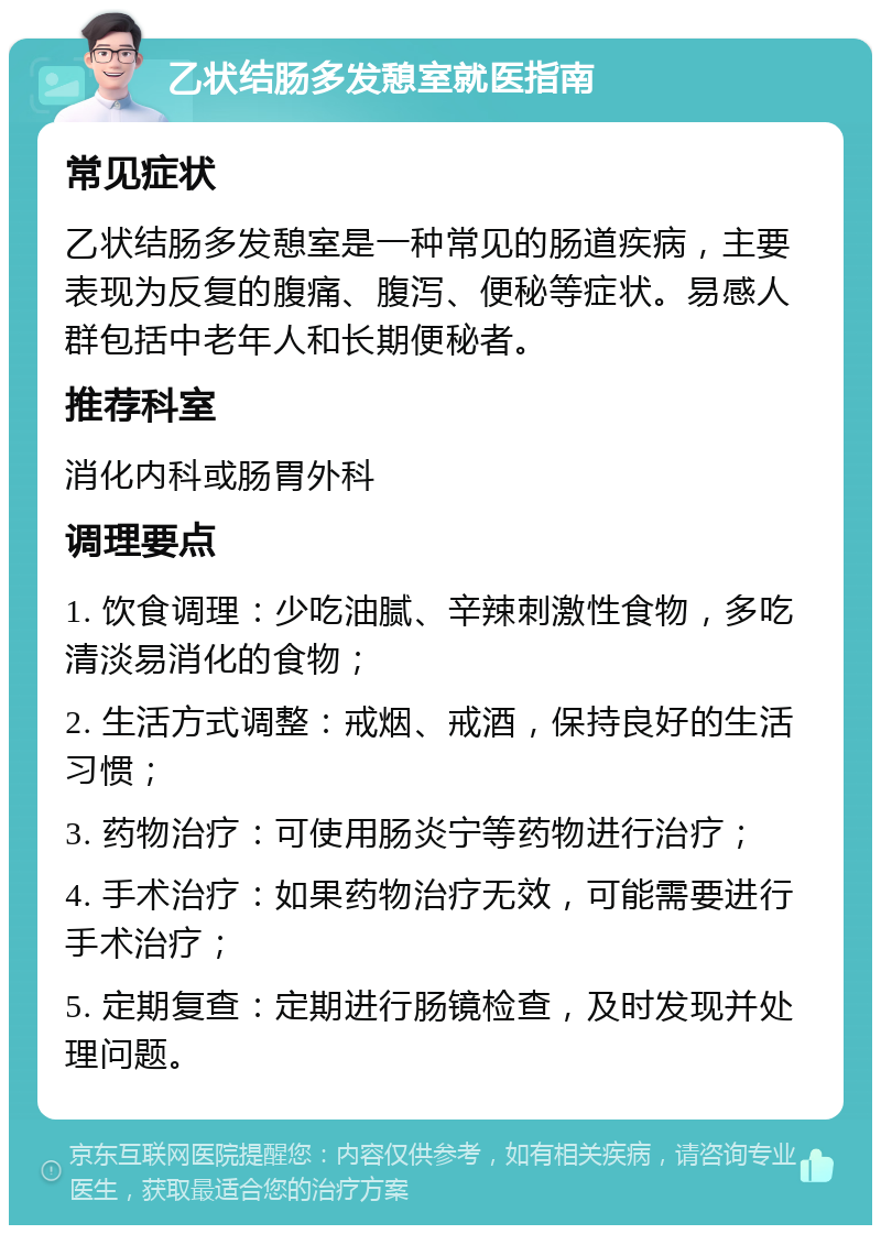 乙状结肠多发憩室就医指南 常见症状 乙状结肠多发憩室是一种常见的肠道疾病，主要表现为反复的腹痛、腹泻、便秘等症状。易感人群包括中老年人和长期便秘者。 推荐科室 消化内科或肠胃外科 调理要点 1. 饮食调理：少吃油腻、辛辣刺激性食物，多吃清淡易消化的食物； 2. 生活方式调整：戒烟、戒酒，保持良好的生活习惯； 3. 药物治疗：可使用肠炎宁等药物进行治疗； 4. 手术治疗：如果药物治疗无效，可能需要进行手术治疗； 5. 定期复查：定期进行肠镜检查，及时发现并处理问题。