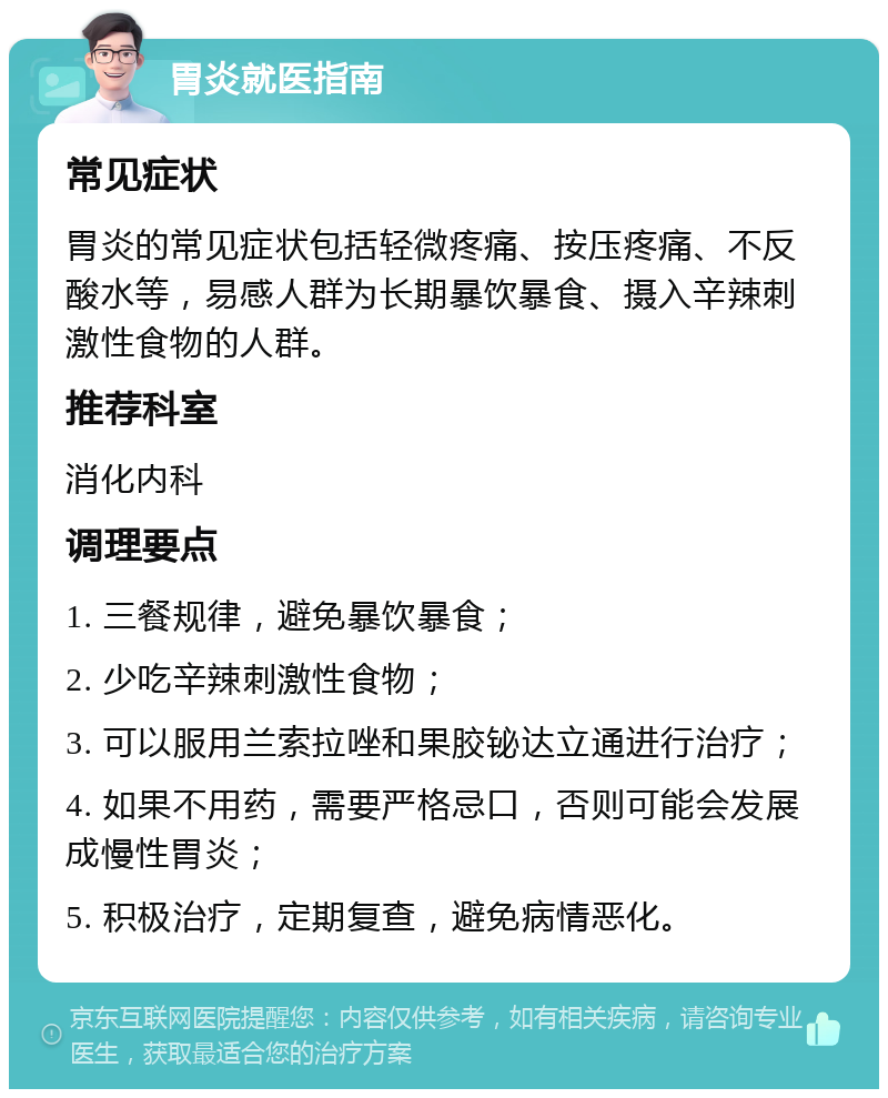 胃炎就医指南 常见症状 胃炎的常见症状包括轻微疼痛、按压疼痛、不反酸水等，易感人群为长期暴饮暴食、摄入辛辣刺激性食物的人群。 推荐科室 消化内科 调理要点 1. 三餐规律，避免暴饮暴食； 2. 少吃辛辣刺激性食物； 3. 可以服用兰索拉唑和果胶铋达立通进行治疗； 4. 如果不用药，需要严格忌口，否则可能会发展成慢性胃炎； 5. 积极治疗，定期复查，避免病情恶化。