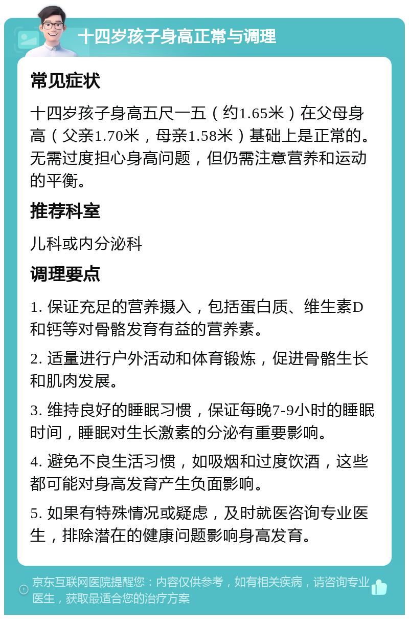 十四岁孩子身高正常与调理 常见症状 十四岁孩子身高五尺一五（约1.65米）在父母身高（父亲1.70米，母亲1.58米）基础上是正常的。无需过度担心身高问题，但仍需注意营养和运动的平衡。 推荐科室 儿科或内分泌科 调理要点 1. 保证充足的营养摄入，包括蛋白质、维生素D和钙等对骨骼发育有益的营养素。 2. 适量进行户外活动和体育锻炼，促进骨骼生长和肌肉发展。 3. 维持良好的睡眠习惯，保证每晚7-9小时的睡眠时间，睡眠对生长激素的分泌有重要影响。 4. 避免不良生活习惯，如吸烟和过度饮酒，这些都可能对身高发育产生负面影响。 5. 如果有特殊情况或疑虑，及时就医咨询专业医生，排除潜在的健康问题影响身高发育。