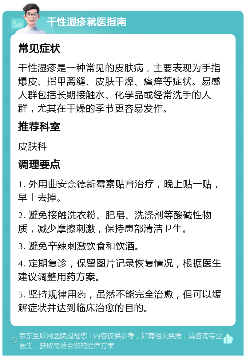 干性湿疹就医指南 常见症状 干性湿疹是一种常见的皮肤病，主要表现为手指爆皮、指甲离缝、皮肤干燥、瘙痒等症状。易感人群包括长期接触水、化学品或经常洗手的人群，尤其在干燥的季节更容易发作。 推荐科室 皮肤科 调理要点 1. 外用曲安奈德新霉素贴膏治疗，晚上贴一贴，早上去掉。 2. 避免接触洗衣粉、肥皂、洗涤剂等酸碱性物质，减少摩擦刺激，保持患部清洁卫生。 3. 避免辛辣刺激饮食和饮酒。 4. 定期复诊，保留图片记录恢复情况，根据医生建议调整用药方案。 5. 坚持规律用药，虽然不能完全治愈，但可以缓解症状并达到临床治愈的目的。