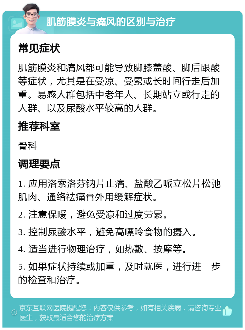 肌筋膜炎与痛风的区别与治疗 常见症状 肌筋膜炎和痛风都可能导致脚膝盖酸、脚后跟酸等症状，尤其是在受凉、受累或长时间行走后加重。易感人群包括中老年人、长期站立或行走的人群、以及尿酸水平较高的人群。 推荐科室 骨科 调理要点 1. 应用洛索洛芬钠片止痛、盐酸乙哌立松片松弛肌肉、通络祛痛膏外用缓解症状。 2. 注意保暖，避免受凉和过度劳累。 3. 控制尿酸水平，避免高嘌呤食物的摄入。 4. 适当进行物理治疗，如热敷、按摩等。 5. 如果症状持续或加重，及时就医，进行进一步的检查和治疗。