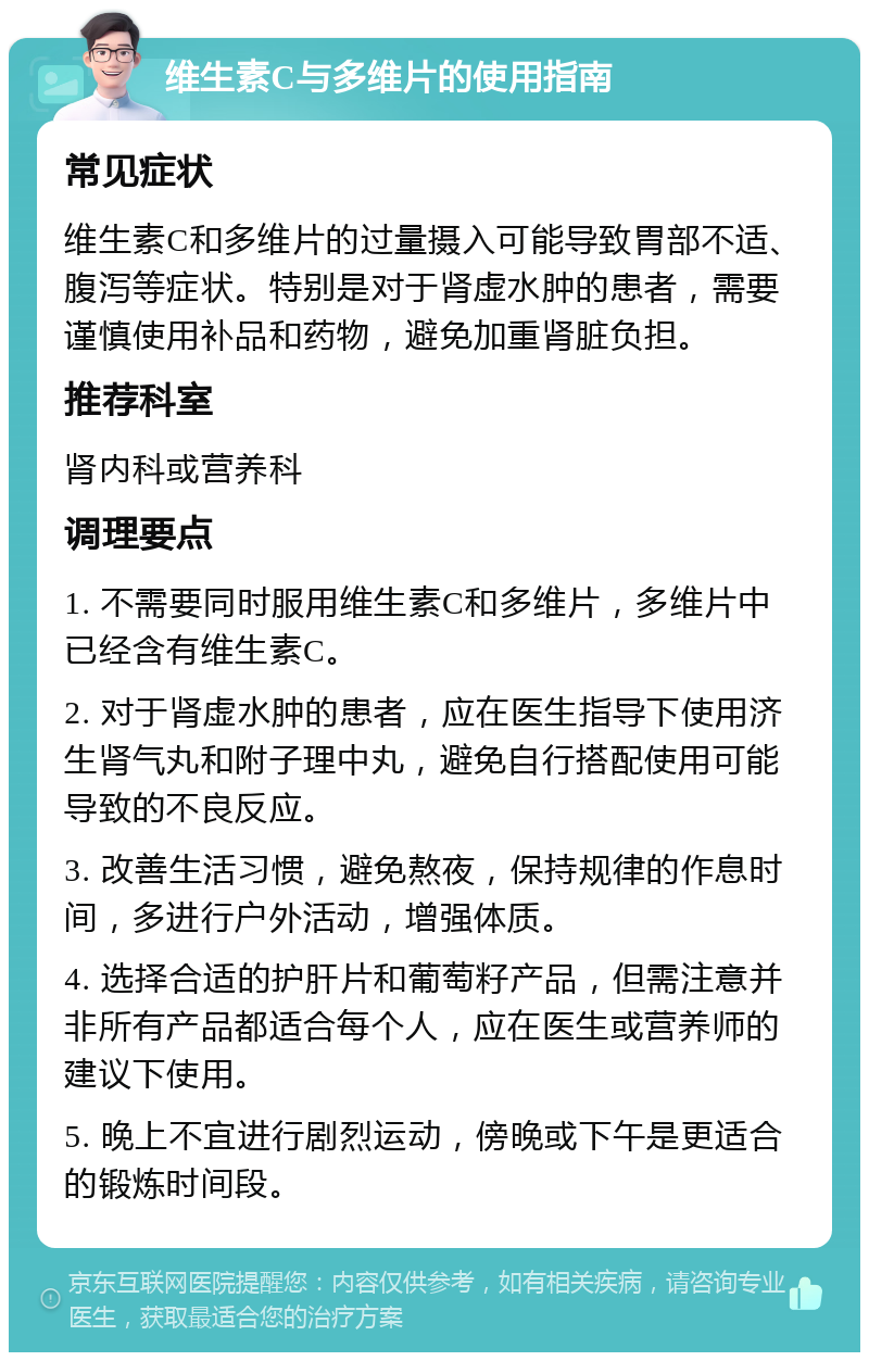 维生素C与多维片的使用指南 常见症状 维生素C和多维片的过量摄入可能导致胃部不适、腹泻等症状。特别是对于肾虚水肿的患者，需要谨慎使用补品和药物，避免加重肾脏负担。 推荐科室 肾内科或营养科 调理要点 1. 不需要同时服用维生素C和多维片，多维片中已经含有维生素C。 2. 对于肾虚水肿的患者，应在医生指导下使用济生肾气丸和附子理中丸，避免自行搭配使用可能导致的不良反应。 3. 改善生活习惯，避免熬夜，保持规律的作息时间，多进行户外活动，增强体质。 4. 选择合适的护肝片和葡萄籽产品，但需注意并非所有产品都适合每个人，应在医生或营养师的建议下使用。 5. 晚上不宜进行剧烈运动，傍晚或下午是更适合的锻炼时间段。