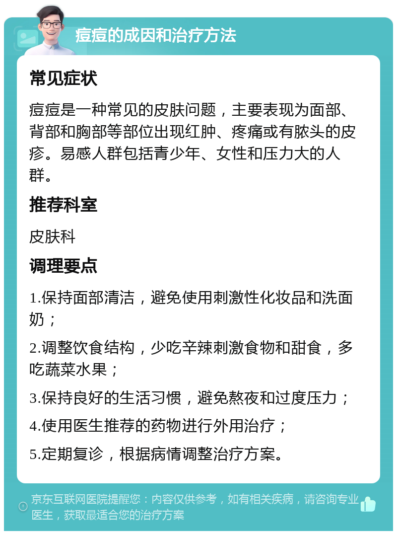 痘痘的成因和治疗方法 常见症状 痘痘是一种常见的皮肤问题，主要表现为面部、背部和胸部等部位出现红肿、疼痛或有脓头的皮疹。易感人群包括青少年、女性和压力大的人群。 推荐科室 皮肤科 调理要点 1.保持面部清洁，避免使用刺激性化妆品和洗面奶； 2.调整饮食结构，少吃辛辣刺激食物和甜食，多吃蔬菜水果； 3.保持良好的生活习惯，避免熬夜和过度压力； 4.使用医生推荐的药物进行外用治疗； 5.定期复诊，根据病情调整治疗方案。