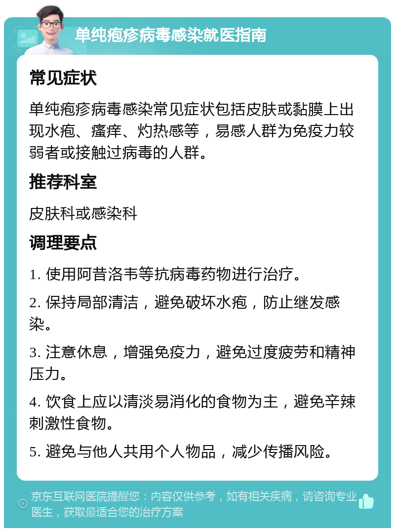 单纯疱疹病毒感染就医指南 常见症状 单纯疱疹病毒感染常见症状包括皮肤或黏膜上出现水疱、瘙痒、灼热感等，易感人群为免疫力较弱者或接触过病毒的人群。 推荐科室 皮肤科或感染科 调理要点 1. 使用阿昔洛韦等抗病毒药物进行治疗。 2. 保持局部清洁，避免破坏水疱，防止继发感染。 3. 注意休息，增强免疫力，避免过度疲劳和精神压力。 4. 饮食上应以清淡易消化的食物为主，避免辛辣刺激性食物。 5. 避免与他人共用个人物品，减少传播风险。