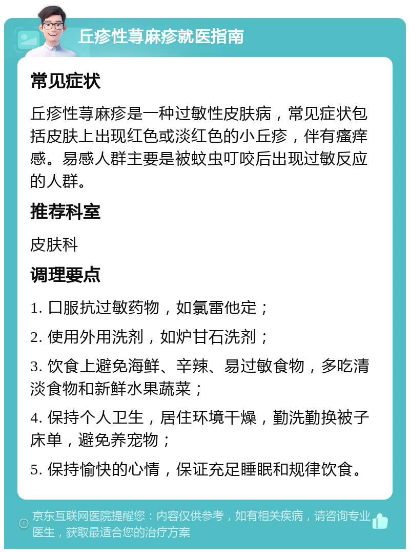 丘疹性荨麻疹就医指南 常见症状 丘疹性荨麻疹是一种过敏性皮肤病，常见症状包括皮肤上出现红色或淡红色的小丘疹，伴有瘙痒感。易感人群主要是被蚊虫叮咬后出现过敏反应的人群。 推荐科室 皮肤科 调理要点 1. 口服抗过敏药物，如氯雷他定； 2. 使用外用洗剂，如炉甘石洗剂； 3. 饮食上避免海鲜、辛辣、易过敏食物，多吃清淡食物和新鲜水果蔬菜； 4. 保持个人卫生，居住环境干燥，勤洗勤换被子床单，避免养宠物； 5. 保持愉快的心情，保证充足睡眠和规律饮食。