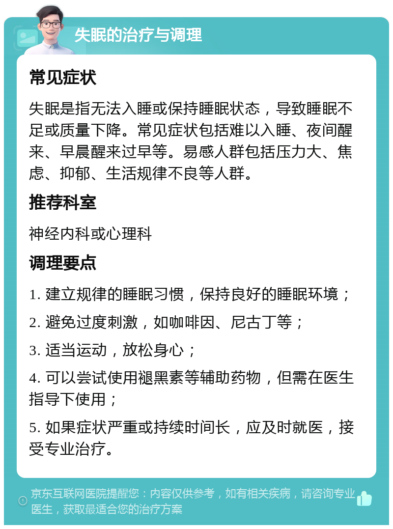 失眠的治疗与调理 常见症状 失眠是指无法入睡或保持睡眠状态，导致睡眠不足或质量下降。常见症状包括难以入睡、夜间醒来、早晨醒来过早等。易感人群包括压力大、焦虑、抑郁、生活规律不良等人群。 推荐科室 神经内科或心理科 调理要点 1. 建立规律的睡眠习惯，保持良好的睡眠环境； 2. 避免过度刺激，如咖啡因、尼古丁等； 3. 适当运动，放松身心； 4. 可以尝试使用褪黑素等辅助药物，但需在医生指导下使用； 5. 如果症状严重或持续时间长，应及时就医，接受专业治疗。