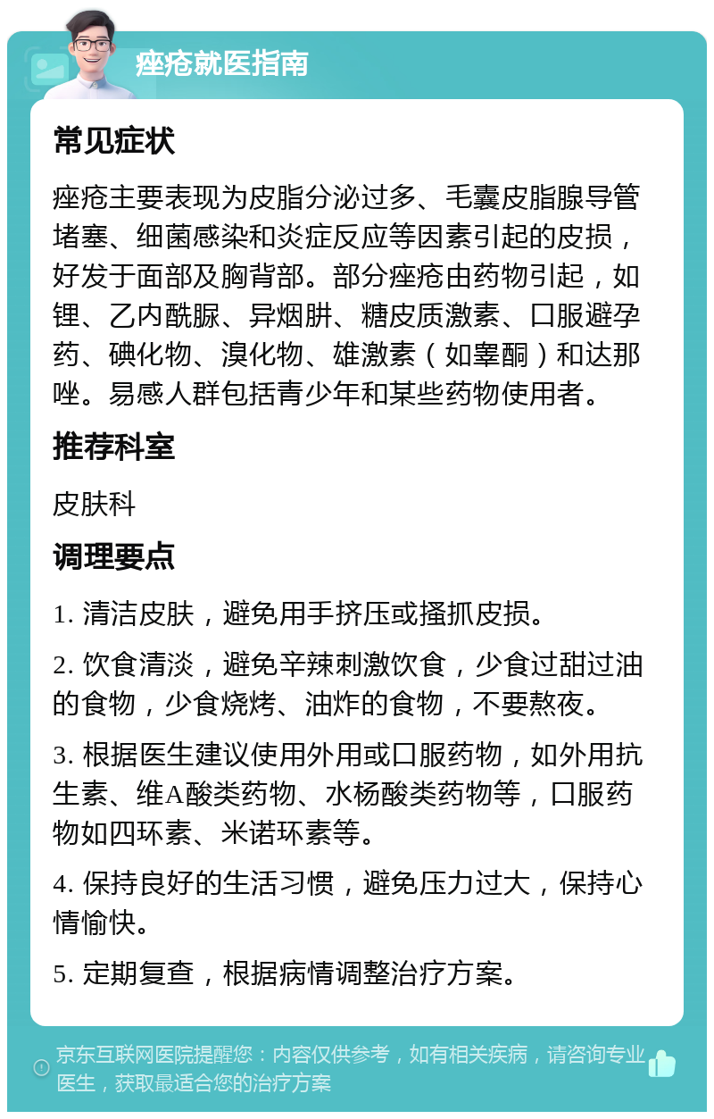 痤疮就医指南 常见症状 痤疮主要表现为皮脂分泌过多、毛囊皮脂腺导管堵塞、细菌感染和炎症反应等因素引起的皮损，好发于面部及胸背部。部分痤疮由药物引起，如锂、乙内酰脲、异烟肼、糖皮质激素、口服避孕药、碘化物、溴化物、雄激素（如睾酮）和达那唑。易感人群包括青少年和某些药物使用者。 推荐科室 皮肤科 调理要点 1. 清洁皮肤，避免用手挤压或搔抓皮损。 2. 饮食清淡，避免辛辣刺激饮食，少食过甜过油的食物，少食烧烤、油炸的食物，不要熬夜。 3. 根据医生建议使用外用或口服药物，如外用抗生素、维A酸类药物、水杨酸类药物等，口服药物如四环素、米诺环素等。 4. 保持良好的生活习惯，避免压力过大，保持心情愉快。 5. 定期复查，根据病情调整治疗方案。