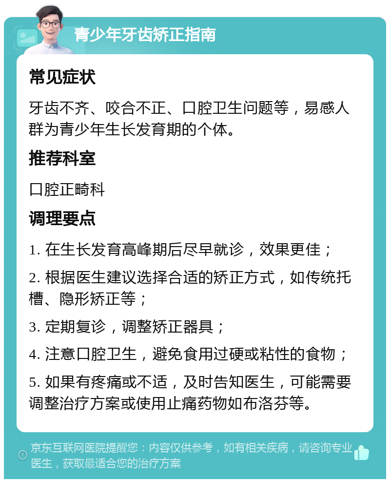 青少年牙齿矫正指南 常见症状 牙齿不齐、咬合不正、口腔卫生问题等，易感人群为青少年生长发育期的个体。 推荐科室 口腔正畸科 调理要点 1. 在生长发育高峰期后尽早就诊，效果更佳； 2. 根据医生建议选择合适的矫正方式，如传统托槽、隐形矫正等； 3. 定期复诊，调整矫正器具； 4. 注意口腔卫生，避免食用过硬或粘性的食物； 5. 如果有疼痛或不适，及时告知医生，可能需要调整治疗方案或使用止痛药物如布洛芬等。