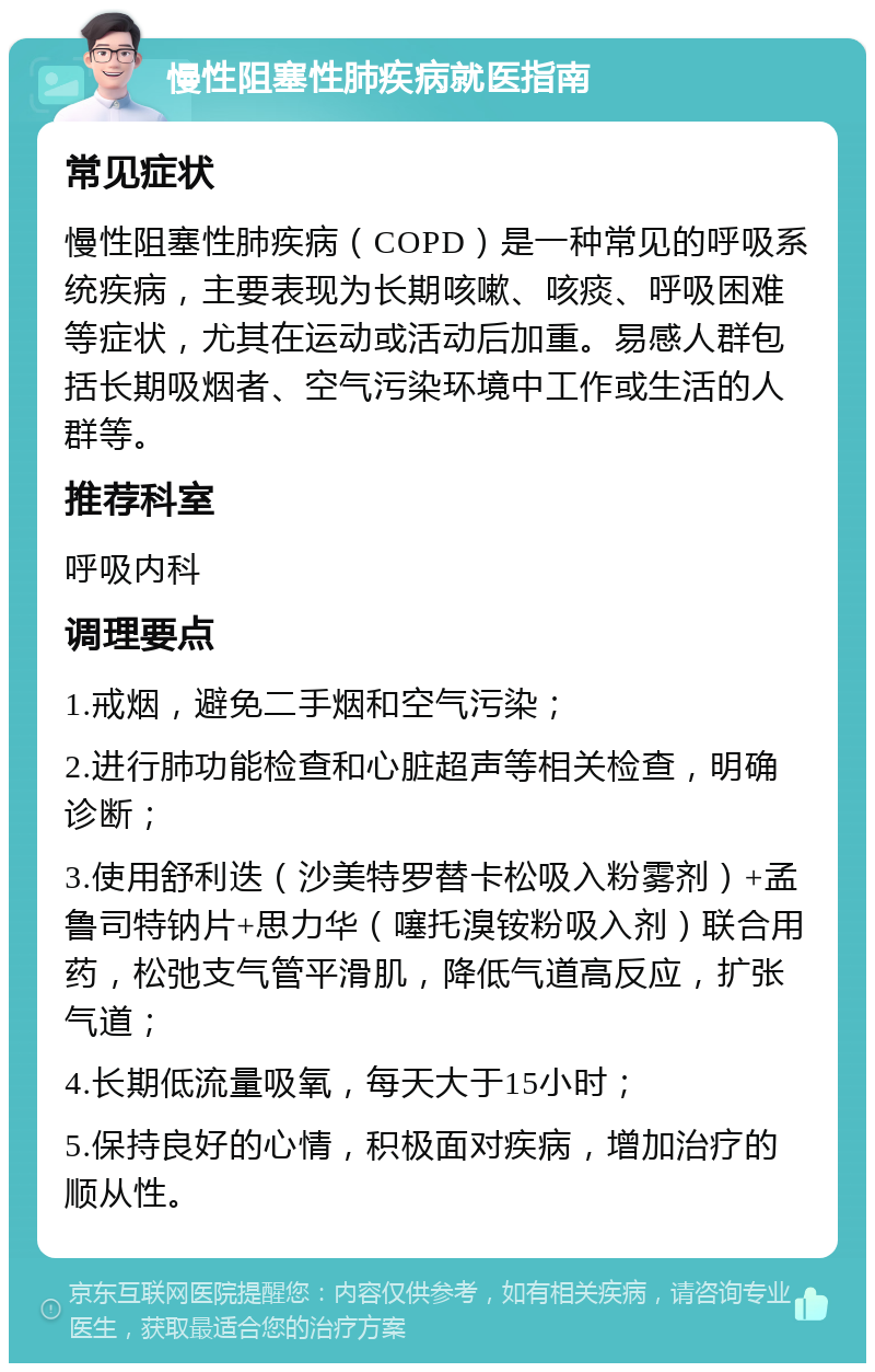 慢性阻塞性肺疾病就医指南 常见症状 慢性阻塞性肺疾病（COPD）是一种常见的呼吸系统疾病，主要表现为长期咳嗽、咳痰、呼吸困难等症状，尤其在运动或活动后加重。易感人群包括长期吸烟者、空气污染环境中工作或生活的人群等。 推荐科室 呼吸内科 调理要点 1.戒烟，避免二手烟和空气污染； 2.进行肺功能检查和心脏超声等相关检查，明确诊断； 3.使用舒利迭（沙美特罗替卡松吸入粉雾剂）+孟鲁司特钠片+思力华（噻托溴铵粉吸入剂）联合用药，松弛支气管平滑肌，降低气道高反应，扩张气道； 4.长期低流量吸氧，每天大于15小时； 5.保持良好的心情，积极面对疾病，增加治疗的顺从性。