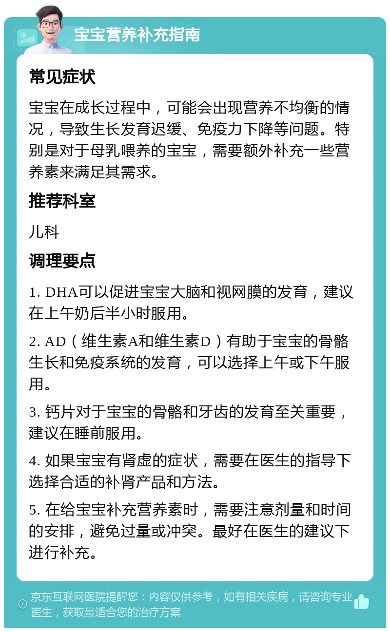 宝宝营养补充指南 常见症状 宝宝在成长过程中，可能会出现营养不均衡的情况，导致生长发育迟缓、免疫力下降等问题。特别是对于母乳喂养的宝宝，需要额外补充一些营养素来满足其需求。 推荐科室 儿科 调理要点 1. DHA可以促进宝宝大脑和视网膜的发育，建议在上午奶后半小时服用。 2. AD（维生素A和维生素D）有助于宝宝的骨骼生长和免疫系统的发育，可以选择上午或下午服用。 3. 钙片对于宝宝的骨骼和牙齿的发育至关重要，建议在睡前服用。 4. 如果宝宝有肾虚的症状，需要在医生的指导下选择合适的补肾产品和方法。 5. 在给宝宝补充营养素时，需要注意剂量和时间的安排，避免过量或冲突。最好在医生的建议下进行补充。