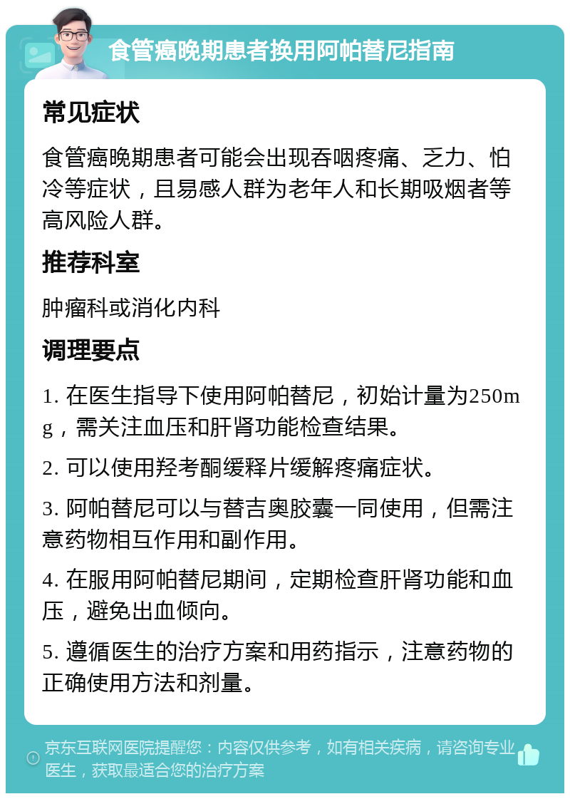 食管癌晚期患者换用阿帕替尼指南 常见症状 食管癌晚期患者可能会出现吞咽疼痛、乏力、怕冷等症状，且易感人群为老年人和长期吸烟者等高风险人群。 推荐科室 肿瘤科或消化内科 调理要点 1. 在医生指导下使用阿帕替尼，初始计量为250mg，需关注血压和肝肾功能检查结果。 2. 可以使用羟考酮缓释片缓解疼痛症状。 3. 阿帕替尼可以与替吉奥胶囊一同使用，但需注意药物相互作用和副作用。 4. 在服用阿帕替尼期间，定期检查肝肾功能和血压，避免出血倾向。 5. 遵循医生的治疗方案和用药指示，注意药物的正确使用方法和剂量。