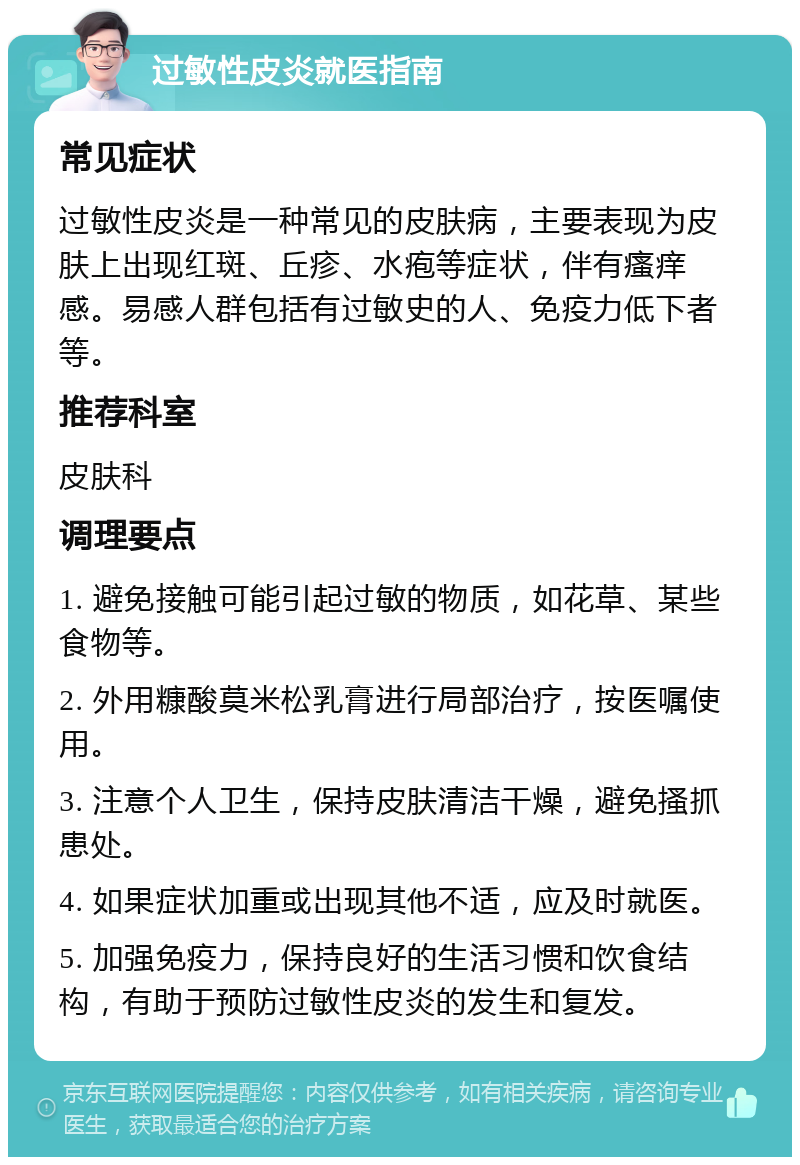 过敏性皮炎就医指南 常见症状 过敏性皮炎是一种常见的皮肤病，主要表现为皮肤上出现红斑、丘疹、水疱等症状，伴有瘙痒感。易感人群包括有过敏史的人、免疫力低下者等。 推荐科室 皮肤科 调理要点 1. 避免接触可能引起过敏的物质，如花草、某些食物等。 2. 外用糠酸莫米松乳膏进行局部治疗，按医嘱使用。 3. 注意个人卫生，保持皮肤清洁干燥，避免搔抓患处。 4. 如果症状加重或出现其他不适，应及时就医。 5. 加强免疫力，保持良好的生活习惯和饮食结构，有助于预防过敏性皮炎的发生和复发。