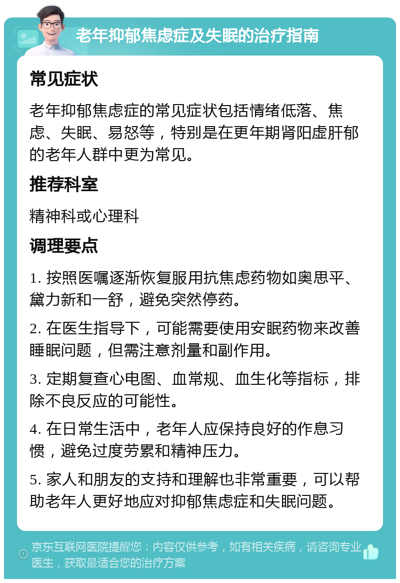 老年抑郁焦虑症及失眠的治疗指南 常见症状 老年抑郁焦虑症的常见症状包括情绪低落、焦虑、失眠、易怒等，特别是在更年期肾阳虚肝郁的老年人群中更为常见。 推荐科室 精神科或心理科 调理要点 1. 按照医嘱逐渐恢复服用抗焦虑药物如奥思平、黛力新和一舒，避免突然停药。 2. 在医生指导下，可能需要使用安眠药物来改善睡眠问题，但需注意剂量和副作用。 3. 定期复查心电图、血常规、血生化等指标，排除不良反应的可能性。 4. 在日常生活中，老年人应保持良好的作息习惯，避免过度劳累和精神压力。 5. 家人和朋友的支持和理解也非常重要，可以帮助老年人更好地应对抑郁焦虑症和失眠问题。