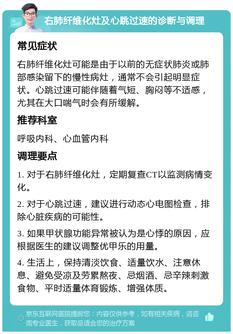 右肺纤维化灶及心跳过速的诊断与调理 常见症状 右肺纤维化灶可能是由于以前的无症状肺炎或肺部感染留下的慢性病灶，通常不会引起明显症状。心跳过速可能伴随着气短、胸闷等不适感，尤其在大口喘气时会有所缓解。 推荐科室 呼吸内科、心血管内科 调理要点 1. 对于右肺纤维化灶，定期复查CT以监测病情变化。 2. 对于心跳过速，建议进行动态心电图检查，排除心脏疾病的可能性。 3. 如果甲状腺功能异常被认为是心悸的原因，应根据医生的建议调整优甲乐的用量。 4. 生活上，保持清淡饮食、适量饮水、注意休息、避免受凉及劳累熬夜、忌烟酒、忌辛辣刺激食物、平时适量体育锻炼、增强体质。