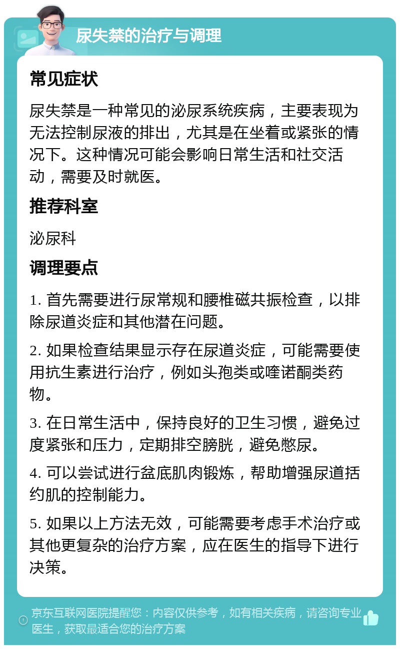 尿失禁的治疗与调理 常见症状 尿失禁是一种常见的泌尿系统疾病，主要表现为无法控制尿液的排出，尤其是在坐着或紧张的情况下。这种情况可能会影响日常生活和社交活动，需要及时就医。 推荐科室 泌尿科 调理要点 1. 首先需要进行尿常规和腰椎磁共振检查，以排除尿道炎症和其他潜在问题。 2. 如果检查结果显示存在尿道炎症，可能需要使用抗生素进行治疗，例如头孢类或喹诺酮类药物。 3. 在日常生活中，保持良好的卫生习惯，避免过度紧张和压力，定期排空膀胱，避免憋尿。 4. 可以尝试进行盆底肌肉锻炼，帮助增强尿道括约肌的控制能力。 5. 如果以上方法无效，可能需要考虑手术治疗或其他更复杂的治疗方案，应在医生的指导下进行决策。