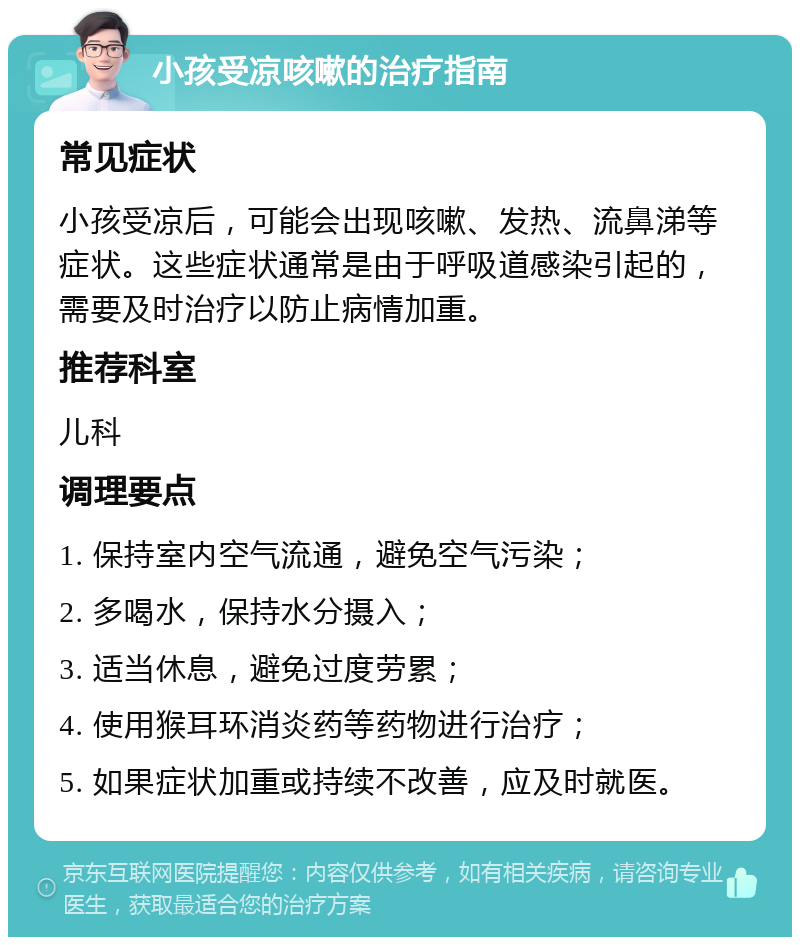 小孩受凉咳嗽的治疗指南 常见症状 小孩受凉后，可能会出现咳嗽、发热、流鼻涕等症状。这些症状通常是由于呼吸道感染引起的，需要及时治疗以防止病情加重。 推荐科室 儿科 调理要点 1. 保持室内空气流通，避免空气污染； 2. 多喝水，保持水分摄入； 3. 适当休息，避免过度劳累； 4. 使用猴耳环消炎药等药物进行治疗； 5. 如果症状加重或持续不改善，应及时就医。