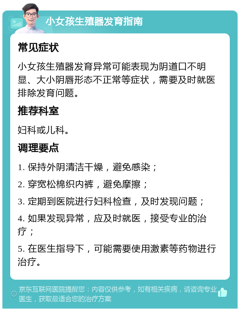 小女孩生殖器发育指南 常见症状 小女孩生殖器发育异常可能表现为阴道口不明显、大小阴唇形态不正常等症状，需要及时就医排除发育问题。 推荐科室 妇科或儿科。 调理要点 1. 保持外阴清洁干燥，避免感染； 2. 穿宽松棉织内裤，避免摩擦； 3. 定期到医院进行妇科检查，及时发现问题； 4. 如果发现异常，应及时就医，接受专业的治疗； 5. 在医生指导下，可能需要使用激素等药物进行治疗。