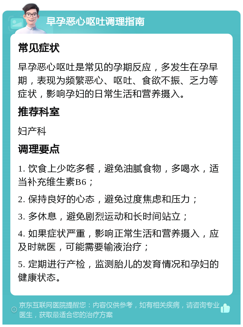 早孕恶心呕吐调理指南 常见症状 早孕恶心呕吐是常见的孕期反应，多发生在孕早期，表现为频繁恶心、呕吐、食欲不振、乏力等症状，影响孕妇的日常生活和营养摄入。 推荐科室 妇产科 调理要点 1. 饮食上少吃多餐，避免油腻食物，多喝水，适当补充维生素B6； 2. 保持良好的心态，避免过度焦虑和压力； 3. 多休息，避免剧烈运动和长时间站立； 4. 如果症状严重，影响正常生活和营养摄入，应及时就医，可能需要输液治疗； 5. 定期进行产检，监测胎儿的发育情况和孕妇的健康状态。