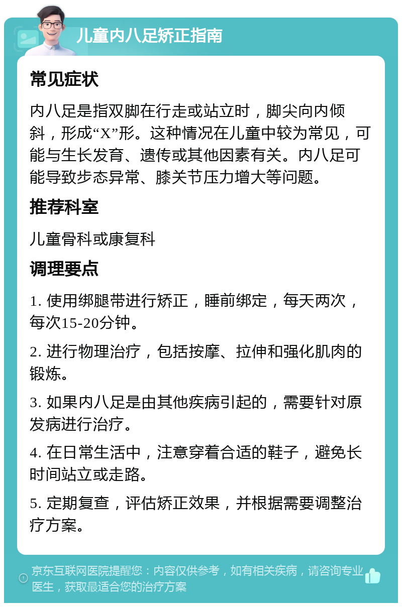 儿童内八足矫正指南 常见症状 内八足是指双脚在行走或站立时，脚尖向内倾斜，形成“X”形。这种情况在儿童中较为常见，可能与生长发育、遗传或其他因素有关。内八足可能导致步态异常、膝关节压力增大等问题。 推荐科室 儿童骨科或康复科 调理要点 1. 使用绑腿带进行矫正，睡前绑定，每天两次，每次15-20分钟。 2. 进行物理治疗，包括按摩、拉伸和强化肌肉的锻炼。 3. 如果内八足是由其他疾病引起的，需要针对原发病进行治疗。 4. 在日常生活中，注意穿着合适的鞋子，避免长时间站立或走路。 5. 定期复查，评估矫正效果，并根据需要调整治疗方案。