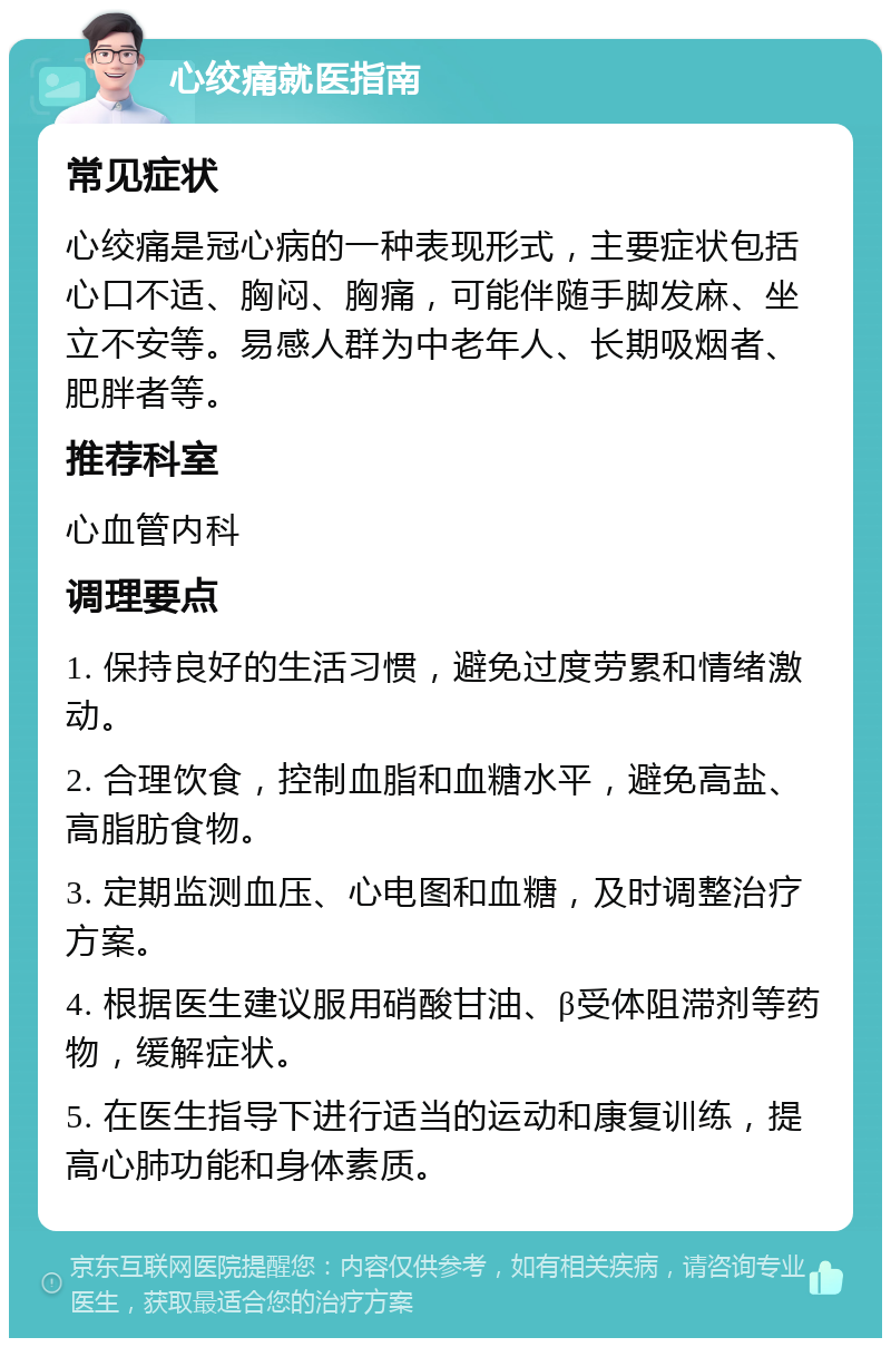 心绞痛就医指南 常见症状 心绞痛是冠心病的一种表现形式，主要症状包括心口不适、胸闷、胸痛，可能伴随手脚发麻、坐立不安等。易感人群为中老年人、长期吸烟者、肥胖者等。 推荐科室 心血管内科 调理要点 1. 保持良好的生活习惯，避免过度劳累和情绪激动。 2. 合理饮食，控制血脂和血糖水平，避免高盐、高脂肪食物。 3. 定期监测血压、心电图和血糖，及时调整治疗方案。 4. 根据医生建议服用硝酸甘油、β受体阻滞剂等药物，缓解症状。 5. 在医生指导下进行适当的运动和康复训练，提高心肺功能和身体素质。